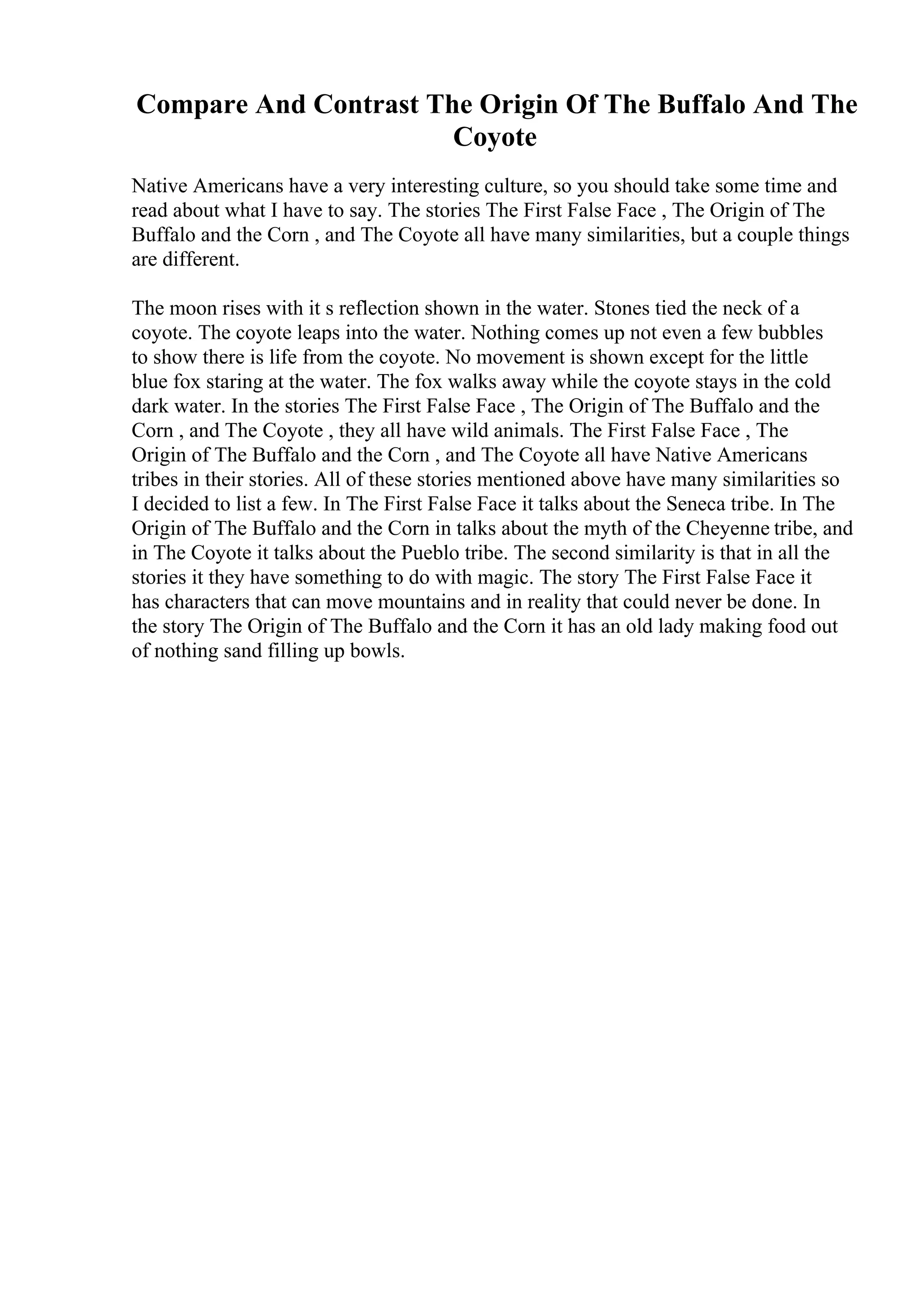 Compare And Contrast The Origin Of The Buffalo And The
Coyote
Native Americans have a very interesting culture, so you should take some time and
read about what I have to say. The stories The First False Face , The Origin of The
Buffalo and the Corn , and The Coyote all have many similarities, but a couple things
are different.
The moon rises with it s reflection shown in the water. Stones tied the neck of a
coyote. The coyote leaps into the water. Nothing comes up not even a few bubbles
to show there is life from the coyote. No movement is shown except for the little
blue fox staring at the water. The fox walks away while the coyote stays in the cold
dark water. In the stories The First False Face , The Origin of The Buffalo and the
Corn , and The Coyote , they all have wild animals. The First False Face , The
Origin of The Buffalo and the Corn , and The Coyote all have Native Americans
tribes in their stories. All of these stories mentioned above have many similarities so
I decided to list a few. In The First False Face it talks about the Seneca tribe. In The
Origin of The Buffalo and the Corn in talks about the myth of the Cheyenne tribe, and
in The Coyote it talks about the Pueblo tribe. The second similarity is that in all the
stories it they have something to do with magic. The story The First False Face it
has characters that can move mountains and in reality that could never be done. In
the story The Origin of The Buffalo and the Corn it has an old lady making food out
of nothing sand filling up bowls.
 