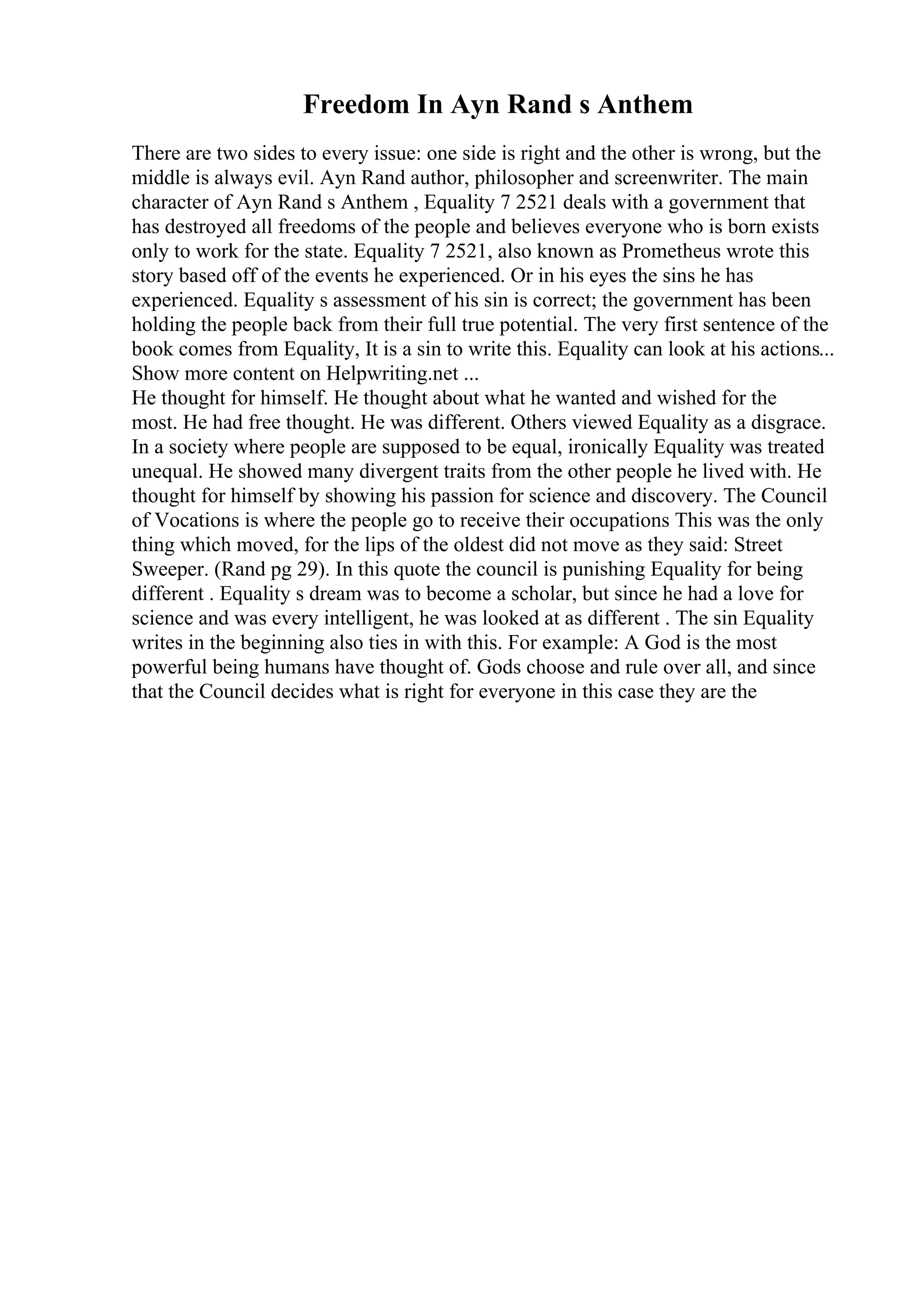 Freedom In Ayn Rand s Anthem
There are two sides to every issue: one side is right and the other is wrong, but the
middle is always evil. Ayn Rand author, philosopher and screenwriter. The main
character of Ayn Rand s Anthem , Equality 7 2521 deals with a government that
has destroyed all freedoms of the people and believes everyone who is born exists
only to work for the state. Equality 7 2521, also known as Prometheus wrote this
story based off of the events he experienced. Or in his eyes the sins he has
experienced. Equality s assessment of his sin is correct; the government has been
holding the people back from their full true potential. The very first sentence of the
book comes from Equality, It is a sin to write this. Equality can look at his actions...
Show more content on Helpwriting.net ...
He thought for himself. He thought about what he wanted and wished for the
most. He had free thought. He was different. Others viewed Equality as a disgrace.
In a society where people are supposed to be equal, ironically Equality was treated
unequal. He showed many divergent traits from the other people he lived with. He
thought for himself by showing his passion for science and discovery. The Council
of Vocations is where the people go to receive their occupations This was the only
thing which moved, for the lips of the oldest did not move as they said: Street
Sweeper. (Rand pg 29). In this quote the council is punishing Equality for being
different . Equality s dream was to become a scholar, but since he had a love for
science and was every intelligent, he was looked at as different . The sin Equality
writes in the beginning also ties in with this. For example: A God is the most
powerful being humans have thought of. Gods choose and rule over all, and since
that the Council decides what is right for everyone in this case they are the
 