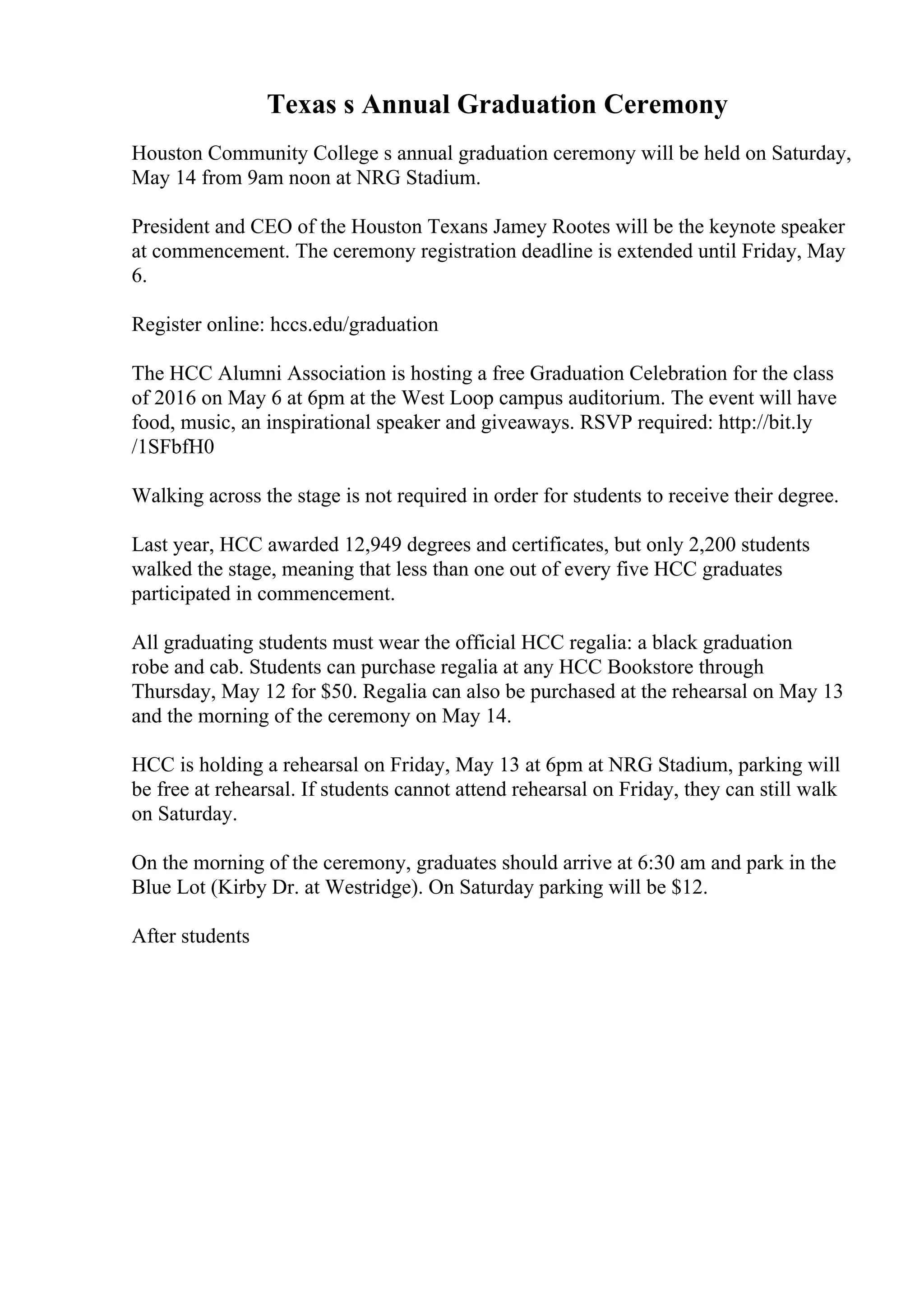 Texas s Annual Graduation Ceremony
Houston Community College s annual graduation ceremony will be held on Saturday,
May 14 from 9am noon at NRG Stadium.
President and CEO of the Houston Texans Jamey Rootes will be the keynote speaker
at commencement. The ceremony registration deadline is extended until Friday, May
6.
Register online: hccs.edu/graduation
The HCC Alumni Association is hosting a free Graduation Celebration for the class
of 2016 on May 6 at 6pm at the West Loop campus auditorium. The event will have
food, music, an inspirational speaker and giveaways. RSVP required: http://bit.ly
/1SFbfH0
Walking across the stage is not required in order for students to receive their degree.
Last year, HCC awarded 12,949 degrees and certificates, but only 2,200 students
walked the stage, meaning that less than one out of every five HCC graduates
participated in commencement.
All graduating students must wear the official HCC regalia: a black graduation
robe and cab. Students can purchase regalia at any HCC Bookstore through
Thursday, May 12 for $50. Regalia can also be purchased at the rehearsal on May 13
and the morning of the ceremony on May 14.
HCC is holding a rehearsal on Friday, May 13 at 6pm at NRG Stadium, parking will
be free at rehearsal. If students cannot attend rehearsal on Friday, they can still walk
on Saturday.
On the morning of the ceremony, graduates should arrive at 6:30 am and park in the
Blue Lot (Kirby Dr. at Westridge). On Saturday parking will be $12.
After students
 