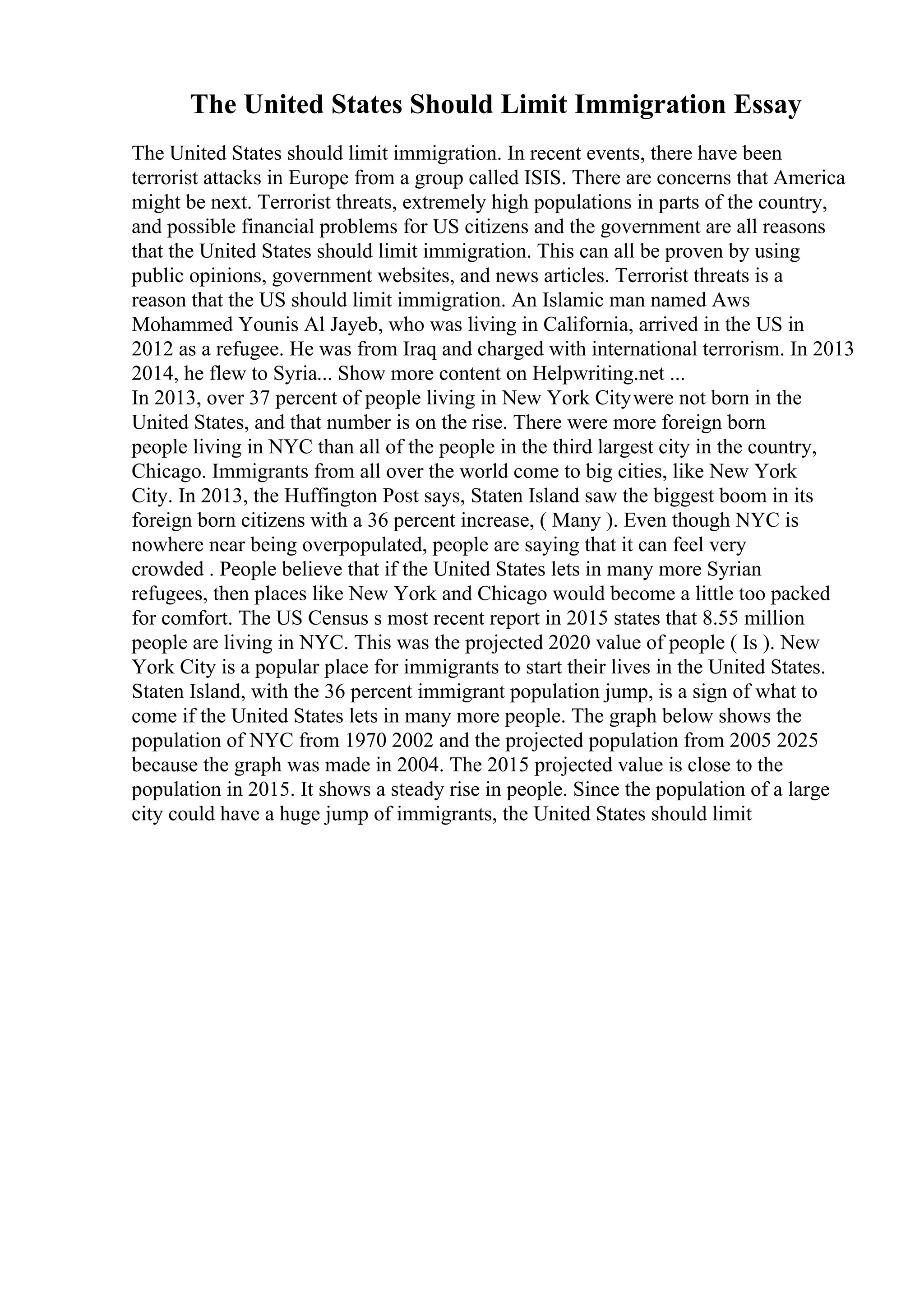 The United States Should Limit Immigration Essay
The United States should limit immigration. In recent events, there have been
terrorist attacks in Europe from a group called ISIS. There are concerns that America
might be next. Terrorist threats, extremely high populations in parts of the country,
and possible financial problems for US citizens and the government are all reasons
that the United States should limit immigration. This can all be proven by using
public opinions, government websites, and news articles. Terrorist threats is a
reason that the US should limit immigration. An Islamic man named Aws
Mohammed Younis Al Jayeb, who was living in California, arrived in the US in
2012 as a refugee. He was from Iraq and charged with international terrorism. In 2013
2014, he flew to Syria... Show more content on Helpwriting.net ...
In 2013, over 37 percent of people living in New York Citywere not born in the
United States, and that number is on the rise. There were more foreign born
people living in NYC than all of the people in the third largest city in the country,
Chicago. Immigrants from all over the world come to big cities, like New York
City. In 2013, the Huffington Post says, Staten Island saw the biggest boom in its
foreign born citizens with a 36 percent increase, ( Many ). Even though NYC is
nowhere near being overpopulated, people are saying that it can feel very
crowded . People believe that if the United States lets in many more Syrian
refugees, then places like New York and Chicago would become a little too packed
for comfort. The US Census s most recent report in 2015 states that 8.55 million
people are living in NYC. This was the projected 2020 value of people ( Is ). New
York City is a popular place for immigrants to start their lives in the United States.
Staten Island, with the 36 percent immigrant population jump, is a sign of what to
come if the United States lets in many more people. The graph below shows the
population of NYC from 1970 2002 and the projected population from 2005 2025
because the graph was made in 2004. The 2015 projected value is close to the
population in 2015. It shows a steady rise in people. Since the population of a large
city could have a huge jump of immigrants, the United States should limit
 