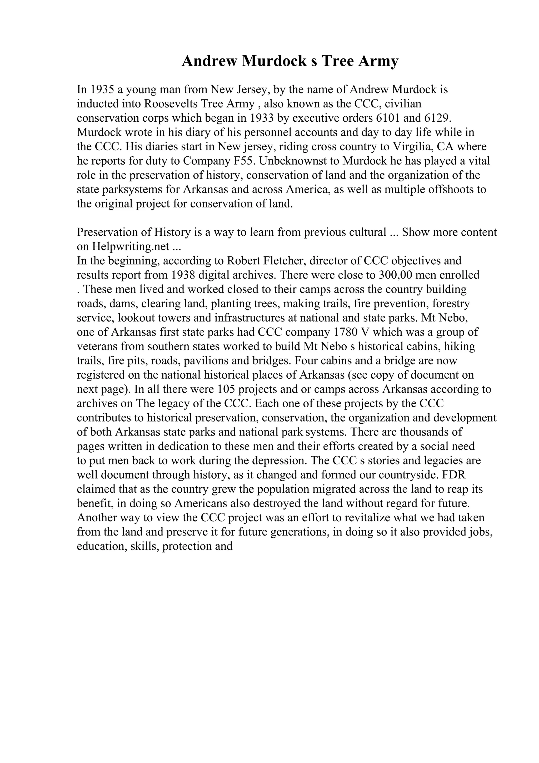 Andrew Murdock s Tree Army
In 1935 a young man from New Jersey, by the name of Andrew Murdock is
inducted into Roosevelts Tree Army , also known as the CCC, civilian
conservation corps which began in 1933 by executive orders 6101 and 6129.
Murdock wrote in his diary of his personnel accounts and day to day life while in
the CCC. His diaries start in New jersey, riding cross country to Virgilia, CA where
he reports for duty to Company F55. Unbeknownst to Murdock he has played a vital
role in the preservation of history, conservation of land and the organization of the
state parksystems for Arkansas and across America, as well as multiple offshoots to
the original project for conservation of land.
Preservation of History is a way to learn from previous cultural ... Show more content
on Helpwriting.net ...
In the beginning, according to Robert Fletcher, director of CCC objectives and
results report from 1938 digital archives. There were close to 300,00 men enrolled
. These men lived and worked closed to their camps across the country building
roads, dams, clearing land, planting trees, making trails, fire prevention, forestry
service, lookout towers and infrastructures at national and state parks. Mt Nebo,
one of Arkansas first state parks had CCC company 1780 V which was a group of
veterans from southern states worked to build Mt Nebo s historical cabins, hiking
trails, fire pits, roads, pavilions and bridges. Four cabins and a bridge are now
registered on the national historical places of Arkansas (see copy of document on
next page). In all there were 105 projects and or camps across Arkansas according to
archives on The legacy of the CCC. Each one of these projects by the CCC
contributes to historical preservation, conservation, the organization and development
of both Arkansas state parks and national park systems. There are thousands of
pages written in dedication to these men and their efforts created by a social need
to put men back to work during the depression. The CCC s stories and legacies are
well document through history, as it changed and formed our countryside. FDR
claimed that as the country grew the population migrated across the land to reap its
benefit, in doing so Americans also destroyed the land without regard for future.
Another way to view the CCC project was an effort to revitalize what we had taken
from the land and preserve it for future generations, in doing so it also provided jobs,
education, skills, protection and
 