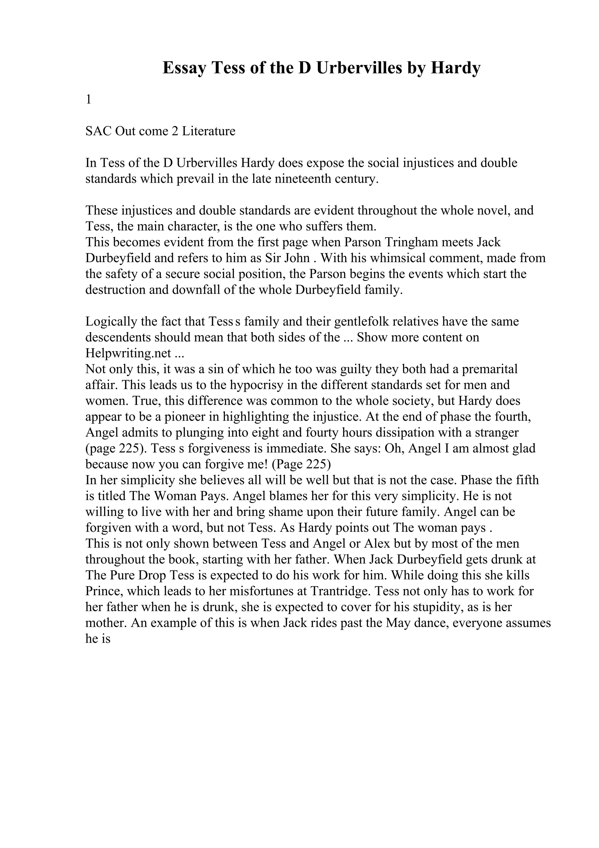 Essay Tess of the D Urbervilles by Hardy
1
SAC Out come 2 Literature
In Tess of the D Urbervilles Hardy does expose the social injustices and double
standards which prevail in the late nineteenth century.
These injustices and double standards are evident throughout the whole novel, and
Tess, the main character, is the one who suffers them.
This becomes evident from the first page when Parson Tringham meets Jack
Durbeyfield and refers to him as Sir John . With his whimsical comment, made from
the safety of a secure social position, the Parson begins the events which start the
destruction and downfall of the whole Durbeyfield family.
Logically the fact that Tesss family and their gentlefolk relatives have the same
descendents should mean that both sides of the ... Show more content on
Helpwriting.net ...
Not only this, it was a sin of which he too was guilty they both had a premarital
affair. This leads us to the hypocrisy in the different standards set for men and
women. True, this difference was common to the whole society, but Hardy does
appear to be a pioneer in highlighting the injustice. At the end of phase the fourth,
Angel admits to plunging into eight and fourty hours dissipation with a stranger
(page 225). Tess s forgiveness is immediate. She says: Oh, Angel I am almost glad
because now you can forgive me! (Page 225)
In her simplicity she believes all will be well but that is not the case. Phase the fifth
is titled The Woman Pays. Angel blames her for this very simplicity. He is not
willing to live with her and bring shame upon their future family. Angel can be
forgiven with a word, but not Tess. As Hardy points out The woman pays .
This is not only shown between Tess and Angel or Alex but by most of the men
throughout the book, starting with her father. When Jack Durbeyfield gets drunk at
The Pure Drop Tess is expected to do his work for him. While doing this she kills
Prince, which leads to her misfortunes at Trantridge. Tess not only has to work for
her father when he is drunk, she is expected to cover for his stupidity, as is her
mother. An example of this is when Jack rides past the May dance, everyone assumes
he is
 