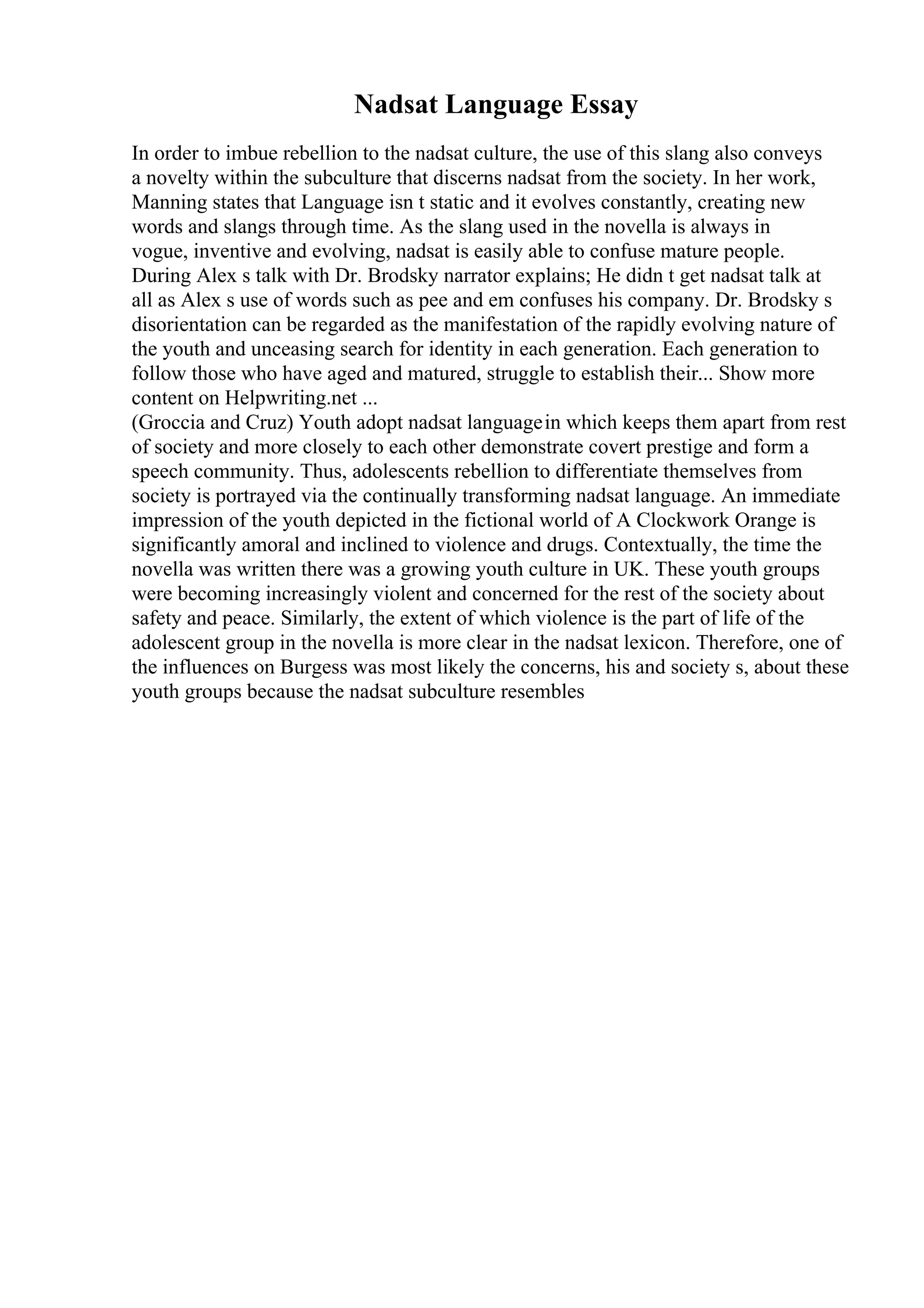 Nadsat Language Essay
In order to imbue rebellion to the nadsat culture, the use of this slang also conveys
a novelty within the subculture that discerns nadsat from the society. In her work,
Manning states that Language isn t static and it evolves constantly, creating new
words and slangs through time. As the slang used in the novella is always in
vogue, inventive and evolving, nadsat is easily able to confuse mature people.
During Alex s talk with Dr. Brodsky narrator explains; He didn t get nadsat talk at
all as Alex s use of words such as pee and em confuses his company. Dr. Brodsky s
disorientation can be regarded as the manifestation of the rapidly evolving nature of
the youth and unceasing search for identity in each generation. Each generation to
follow those who have aged and matured, struggle to establish their... Show more
content on Helpwriting.net ...
(Groccia and Cruz) Youth adopt nadsat languagein which keeps them apart from rest
of society and more closely to each other demonstrate covert prestige and form a
speech community. Thus, adolescents rebellion to differentiate themselves from
society is portrayed via the continually transforming nadsat language. An immediate
impression of the youth depicted in the fictional world of A Clockwork Orange is
significantly amoral and inclined to violence and drugs. Contextually, the time the
novella was written there was a growing youth culture in UK. These youth groups
were becoming increasingly violent and concerned for the rest of the society about
safety and peace. Similarly, the extent of which violence is the part of life of the
adolescent group in the novella is more clear in the nadsat lexicon. Therefore, one of
the influences on Burgess was most likely the concerns, his and society s, about these
youth groups because the nadsat subculture resembles
 