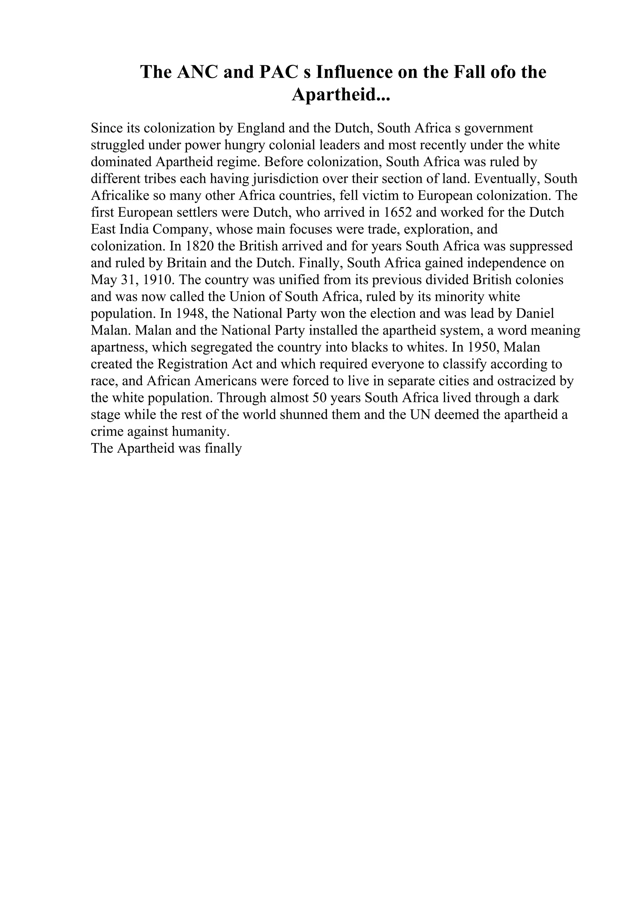 The ANC and PAC s Influence on the Fall ofo the
Apartheid...
Since its colonization by England and the Dutch, South Africa s government
struggled under power hungry colonial leaders and most recently under the white
dominated Apartheid regime. Before colonization, South Africa was ruled by
different tribes each having jurisdiction over their section of land. Eventually, South
Africalike so many other Africa countries, fell victim to European colonization. The
first European settlers were Dutch, who arrived in 1652 and worked for the Dutch
East India Company, whose main focuses were trade, exploration, and
colonization. In 1820 the British arrived and for years South Africa was suppressed
and ruled by Britain and the Dutch. Finally, South Africa gained independence on
May 31, 1910. The country was unified from its previous divided British colonies
and was now called the Union of South Africa, ruled by its minority white
population. In 1948, the National Party won the election and was lead by Daniel
Malan. Malan and the National Party installed the apartheid system, a word meaning
apartness, which segregated the country into blacks to whites. In 1950, Malan
created the Registration Act and which required everyone to classify according to
race, and African Americans were forced to live in separate cities and ostracized by
the white population. Through almost 50 years South Africa lived through a dark
stage while the rest of the world shunned them and the UN deemed the apartheid a
crime against humanity.
The Apartheid was finally
 