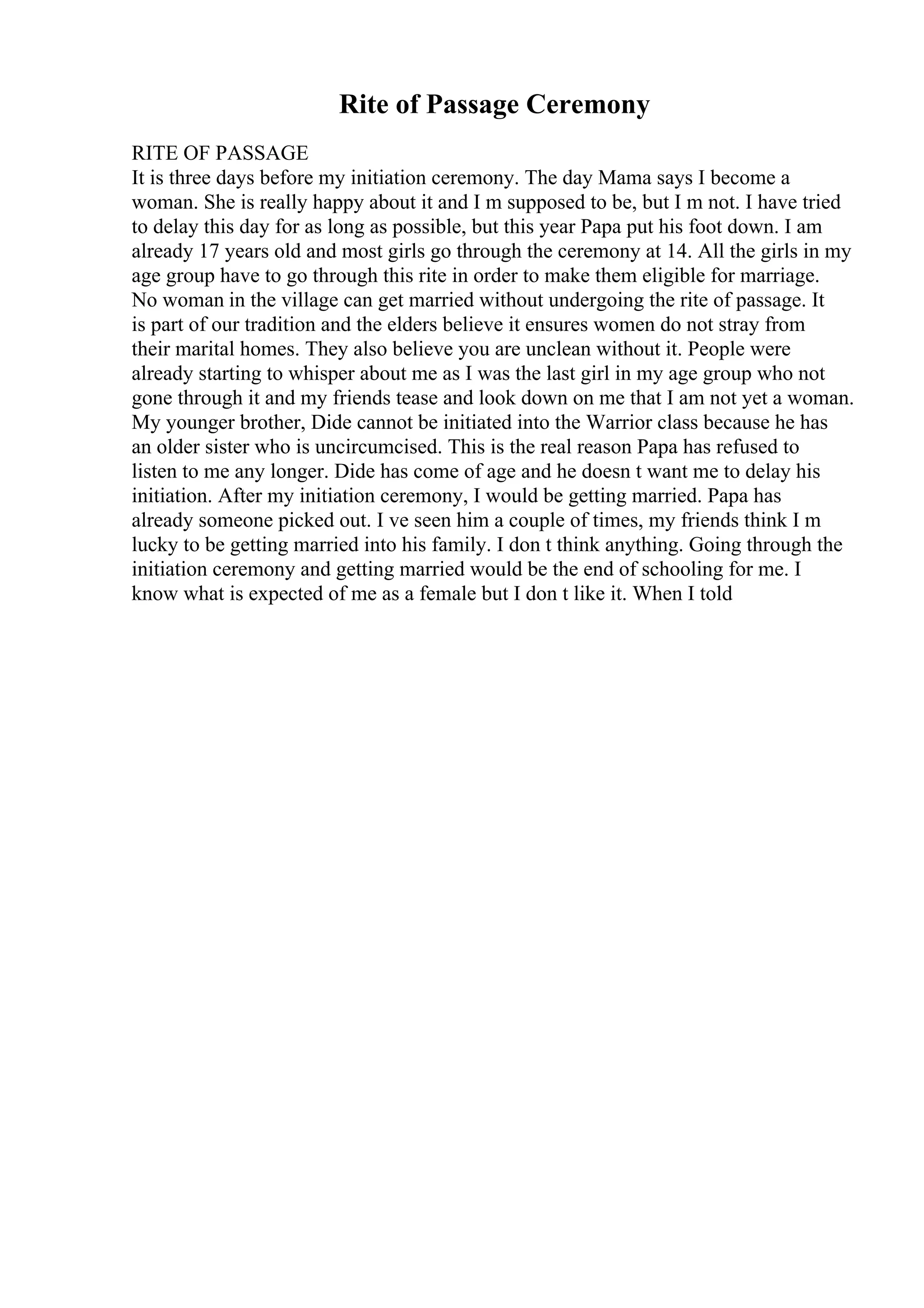 Rite of Passage Ceremony
RITE OF PASSAGE
It is three days before my initiation ceremony. The day Mama says I become a
woman. She is really happy about it and I m supposed to be, but I m not. I have tried
to delay this day for as long as possible, but this year Papa put his foot down. I am
already 17 years old and most girls go through the ceremony at 14. All the girls in my
age group have to go through this rite in order to make them eligible for marriage.
No woman in the village can get married without undergoing the rite of passage. It
is part of our tradition and the elders believe it ensures women do not stray from
their marital homes. They also believe you are unclean without it. People were
already starting to whisper about me as I was the last girl in my age group who not
gone through it and my friends tease and look down on me that I am not yet a woman.
My younger brother, Dide cannot be initiated into the Warrior class because he has
an older sister who is uncircumcised. This is the real reason Papa has refused to
listen to me any longer. Dide has come of age and he doesn t want me to delay his
initiation. After my initiation ceremony, I would be getting married. Papa has
already someone picked out. I ve seen him a couple of times, my friends think I m
lucky to be getting married into his family. I don t think anything. Going through the
initiation ceremony and getting married would be the end of schooling for me. I
know what is expected of me as a female but I don t like it. When I told
 