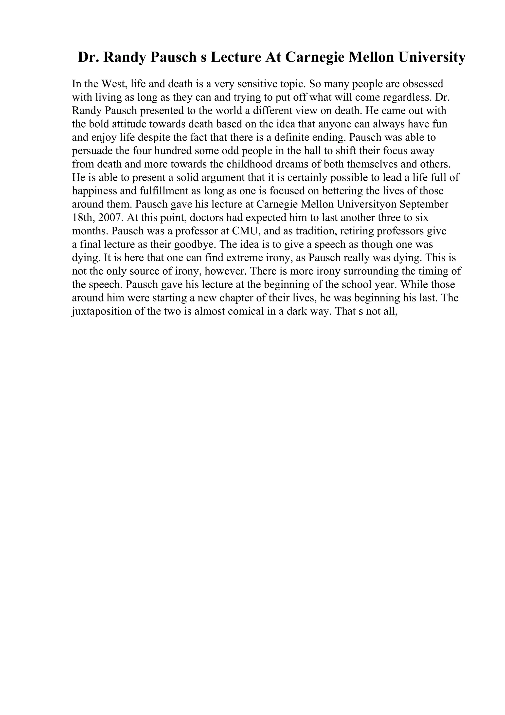 Dr. Randy Pausch s Lecture At Carnegie Mellon University
In the West, life and death is a very sensitive topic. So many people are obsessed
with living as long as they can and trying to put off what will come regardless. Dr.
Randy Pausch presented to the world a different view on death. He came out with
the bold attitude towards death based on the idea that anyone can always have fun
and enjoy life despite the fact that there is a definite ending. Pausch was able to
persuade the four hundred some odd people in the hall to shift their focus away
from death and more towards the childhood dreams of both themselves and others.
He is able to present a solid argument that it is certainly possible to lead a life full of
happiness and fulfillment as long as one is focused on bettering the lives of those
around them. Pausch gave his lecture at Carnegie Mellon Universityon September
18th, 2007. At this point, doctors had expected him to last another three to six
months. Pausch was a professor at CMU, and as tradition, retiring professors give
a final lecture as their goodbye. The idea is to give a speech as though one was
dying. It is here that one can find extreme irony, as Pausch really was dying. This is
not the only source of irony, however. There is more irony surrounding the timing of
the speech. Pausch gave his lecture at the beginning of the school year. While those
around him were starting a new chapter of their lives, he was beginning his last. The
juxtaposition of the two is almost comical in a dark way. That s not all,
 