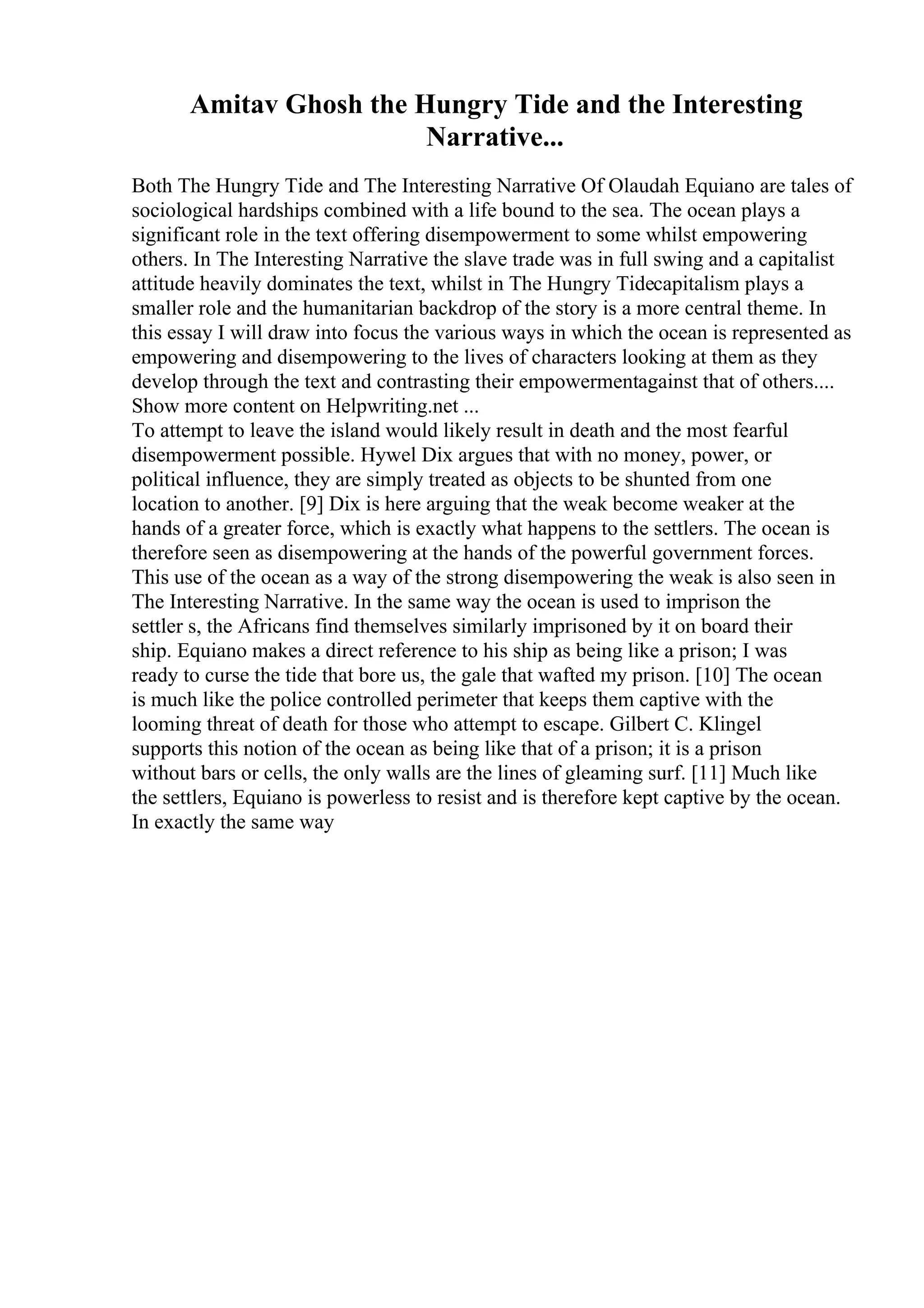 Amitav Ghosh the Hungry Tide and the Interesting
Narrative...
Both The Hungry Tide and The Interesting Narrative Of Olaudah Equiano are tales of
sociological hardships combined with a life bound to the sea. The ocean plays a
significant role in the text offering disempowerment to some whilst empowering
others. In The Interesting Narrative the slave trade was in full swing and a capitalist
attitude heavily dominates the text, whilst in The Hungry Tidecapitalism plays a
smaller role and the humanitarian backdrop of the story is a more central theme. In
this essay I will draw into focus the various ways in which the ocean is represented as
empowering and disempowering to the lives of characters looking at them as they
develop through the text and contrasting their empowermentagainst that of others....
Show more content on Helpwriting.net ...
To attempt to leave the island would likely result in death and the most fearful
disempowerment possible. Hywel Dix argues that with no money, power, or
political influence, they are simply treated as objects to be shunted from one
location to another. [9] Dix is here arguing that the weak become weaker at the
hands of a greater force, which is exactly what happens to the settlers. The ocean is
therefore seen as disempowering at the hands of the powerful government forces.
This use of the ocean as a way of the strong disempowering the weak is also seen in
The Interesting Narrative. In the same way the ocean is used to imprison the
settler s, the Africans find themselves similarly imprisoned by it on board their
ship. Equiano makes a direct reference to his ship as being like a prison; I was
ready to curse the tide that bore us, the gale that wafted my prison. [10] The ocean
is much like the police controlled perimeter that keeps them captive with the
looming threat of death for those who attempt to escape. Gilbert C. Klingel
supports this notion of the ocean as being like that of a prison; it is a prison
without bars or cells, the only walls are the lines of gleaming surf. [11] Much like
the settlers, Equiano is powerless to resist and is therefore kept captive by the ocean.
In exactly the same way
 