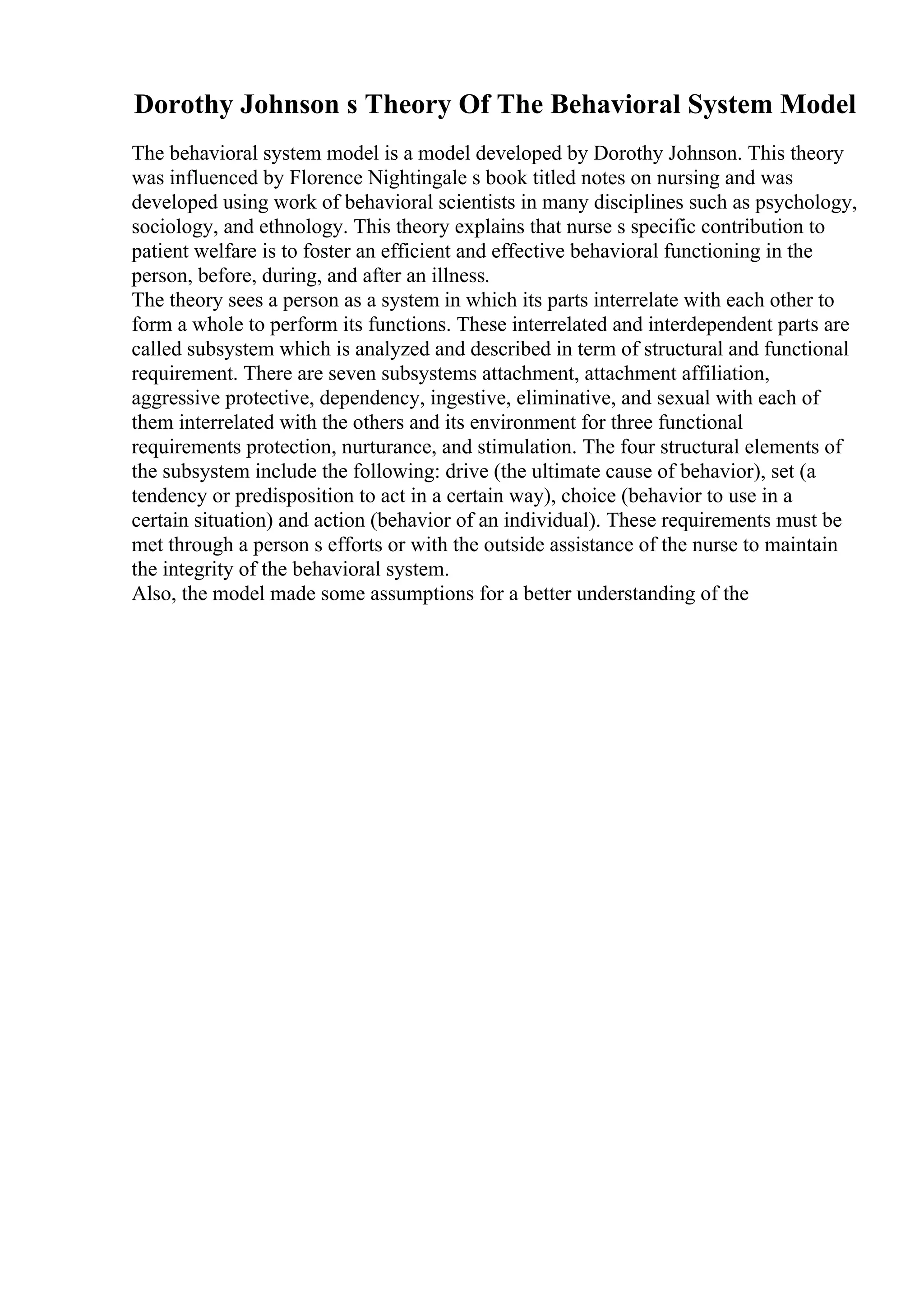 Dorothy Johnson s Theory Of The Behavioral System Model
The behavioral system model is a model developed by Dorothy Johnson. This theory
was influenced by Florence Nightingale s book titled notes on nursing and was
developed using work of behavioral scientists in many disciplines such as psychology,
sociology, and ethnology. This theory explains that nurse s specific contribution to
patient welfare is to foster an efficient and effective behavioral functioning in the
person, before, during, and after an illness.
The theory sees a person as a system in which its parts interrelate with each other to
form a whole to perform its functions. These interrelated and interdependent parts are
called subsystem which is analyzed and described in term of structural and functional
requirement. There are seven subsystems attachment, attachment affiliation,
aggressive protective, dependency, ingestive, eliminative, and sexual with each of
them interrelated with the others and its environment for three functional
requirements protection, nurturance, and stimulation. The four structural elements of
the subsystem include the following: drive (the ultimate cause of behavior), set (a
tendency or predisposition to act in a certain way), choice (behavior to use in a
certain situation) and action (behavior of an individual). These requirements must be
met through a person s efforts or with the outside assistance of the nurse to maintain
the integrity of the behavioral system.
Also, the model made some assumptions for a better understanding of the
 