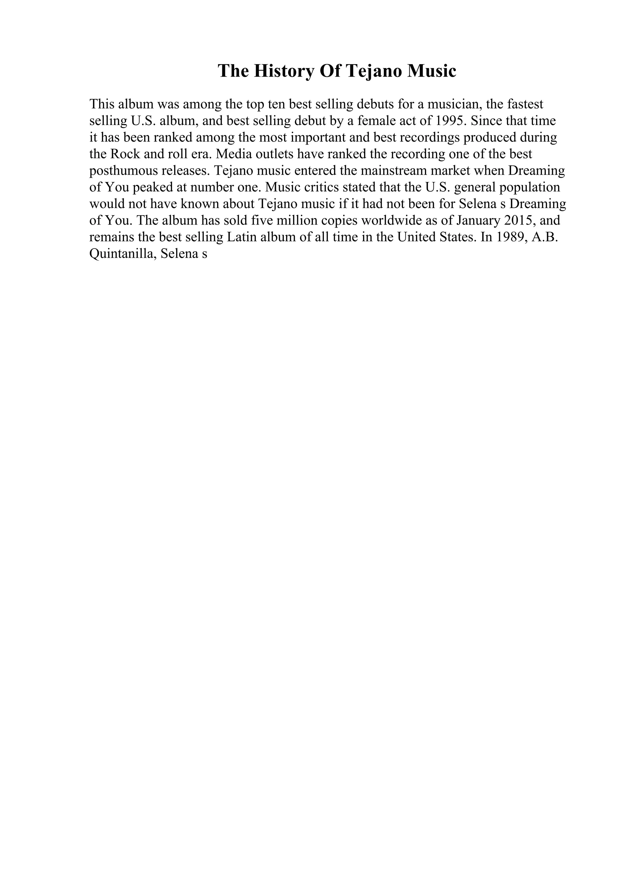 The History Of Tejano Music
This album was among the top ten best selling debuts for a musician, the fastest
selling U.S. album, and best selling debut by a female act of 1995. Since that time
it has been ranked among the most important and best recordings produced during
the Rock and roll era. Media outlets have ranked the recording one of the best
posthumous releases. Tejano music entered the mainstream market when Dreaming
of You peaked at number one. Music critics stated that the U.S. general population
would not have known about Tejano music if it had not been for Selena s Dreaming
of You. The album has sold five million copies worldwide as of January 2015, and
remains the best selling Latin album of all time in the United States. In 1989, A.B.
Quintanilla, Selena s
 