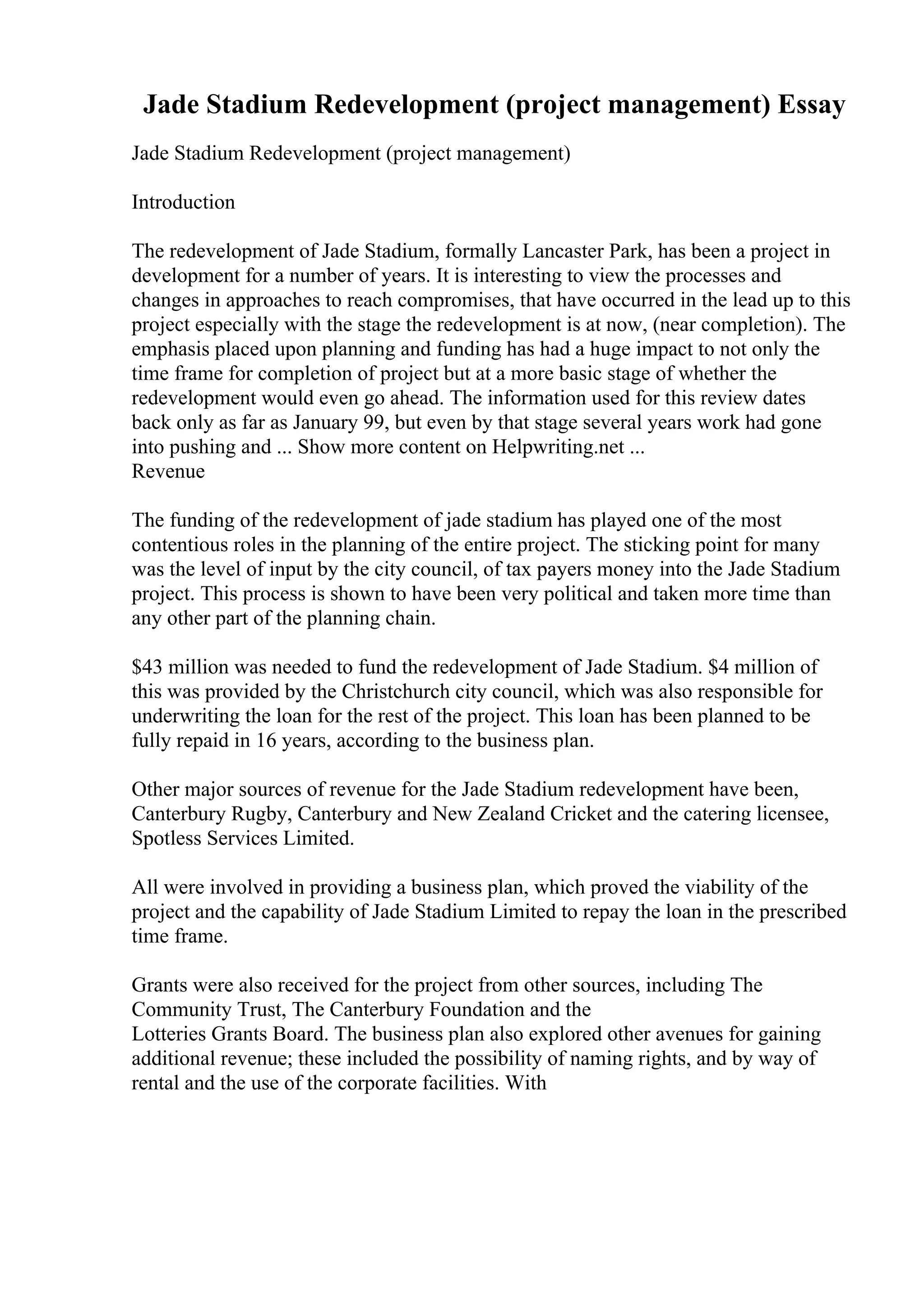 Jade Stadium Redevelopment (project management) Essay
Jade Stadium Redevelopment (project management)
Introduction
The redevelopment of Jade Stadium, formally Lancaster Park, has been a project in
development for a number of years. It is interesting to view the processes and
changes in approaches to reach compromises, that have occurred in the lead up to this
project especially with the stage the redevelopment is at now, (near completion). The
emphasis placed upon planning and funding has had a huge impact to not only the
time frame for completion of project but at a more basic stage of whether the
redevelopment would even go ahead. The information used for this review dates
back only as far as January 99, but even by that stage several years work had gone
into pushing and ... Show more content on Helpwriting.net ...
Revenue
The funding of the redevelopment of jade stadium has played one of the most
contentious roles in the planning of the entire project. The sticking point for many
was the level of input by the city council, of tax payers money into the Jade Stadium
project. This process is shown to have been very political and taken more time than
any other part of the planning chain.
$43 million was needed to fund the redevelopment of Jade Stadium. $4 million of
this was provided by the Christchurch city council, which was also responsible for
underwriting the loan for the rest of the project. This loan has been planned to be
fully repaid in 16 years, according to the business plan.
Other major sources of revenue for the Jade Stadium redevelopment have been,
Canterbury Rugby, Canterbury and New Zealand Cricket and the catering licensee,
Spotless Services Limited.
All were involved in providing a business plan, which proved the viability of the
project and the capability of Jade Stadium Limited to repay the loan in the prescribed
time frame.
Grants were also received for the project from other sources, including The
Community Trust, The Canterbury Foundation and the
Lotteries Grants Board. The business plan also explored other avenues for gaining
additional revenue; these included the possibility of naming rights, and by way of
rental and the use of the corporate facilities. With
 