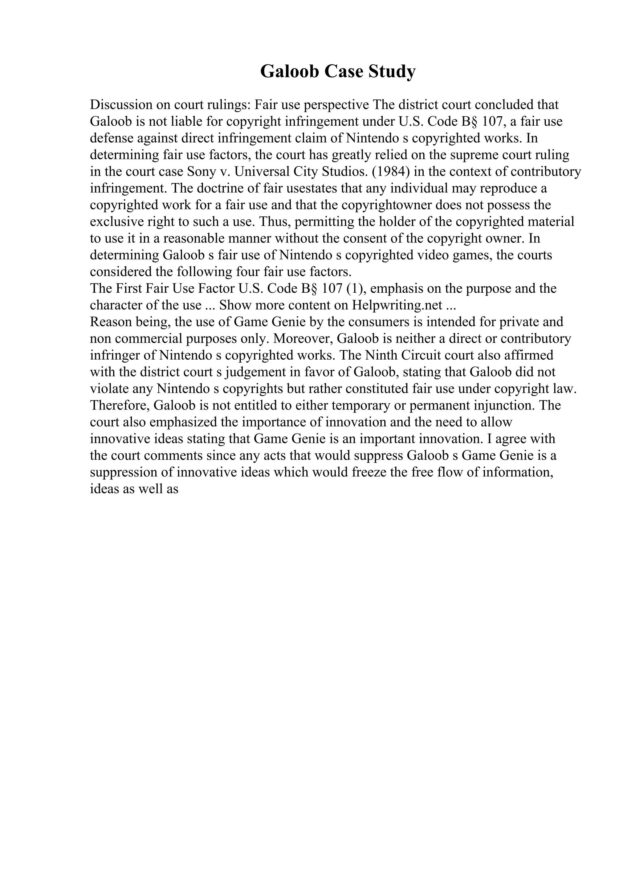 Galoob Case Study
Discussion on court rulings: Fair use perspective The district court concluded that
Galoob is not liable for copyright infringement under U.S. Code В§ 107, a fair use
defense against direct infringement claim of Nintendo s copyrighted works. In
determining fair use factors, the court has greatly relied on the supreme court ruling
in the court case Sony v. Universal City Studios. (1984) in the context of contributory
infringement. The doctrine of fair usestates that any individual may reproduce a
copyrighted work for a fair use and that the copyrightowner does not possess the
exclusive right to such a use. Thus, permitting the holder of the copyrighted material
to use it in a reasonable manner without the consent of the copyright owner. In
determining Galoob s fair use of Nintendo s copyrighted video games, the courts
considered the following four fair use factors.
The First Fair Use Factor U.S. Code В§ 107 (1), emphasis on the purpose and the
character of the use ... Show more content on Helpwriting.net ...
Reason being, the use of Game Genie by the consumers is intended for private and
non commercial purposes only. Moreover, Galoob is neither a direct or contributory
infringer of Nintendo s copyrighted works. The Ninth Circuit court also affirmed
with the district court s judgement in favor of Galoob, stating that Galoob did not
violate any Nintendo s copyrights but rather constituted fair use under copyright law.
Therefore, Galoob is not entitled to either temporary or permanent injunction. The
court also emphasized the importance of innovation and the need to allow
innovative ideas stating that Game Genie is an important innovation. I agree with
the court comments since any acts that would suppress Galoob s Game Genie is a
suppression of innovative ideas which would freeze the free flow of information,
ideas as well as
 