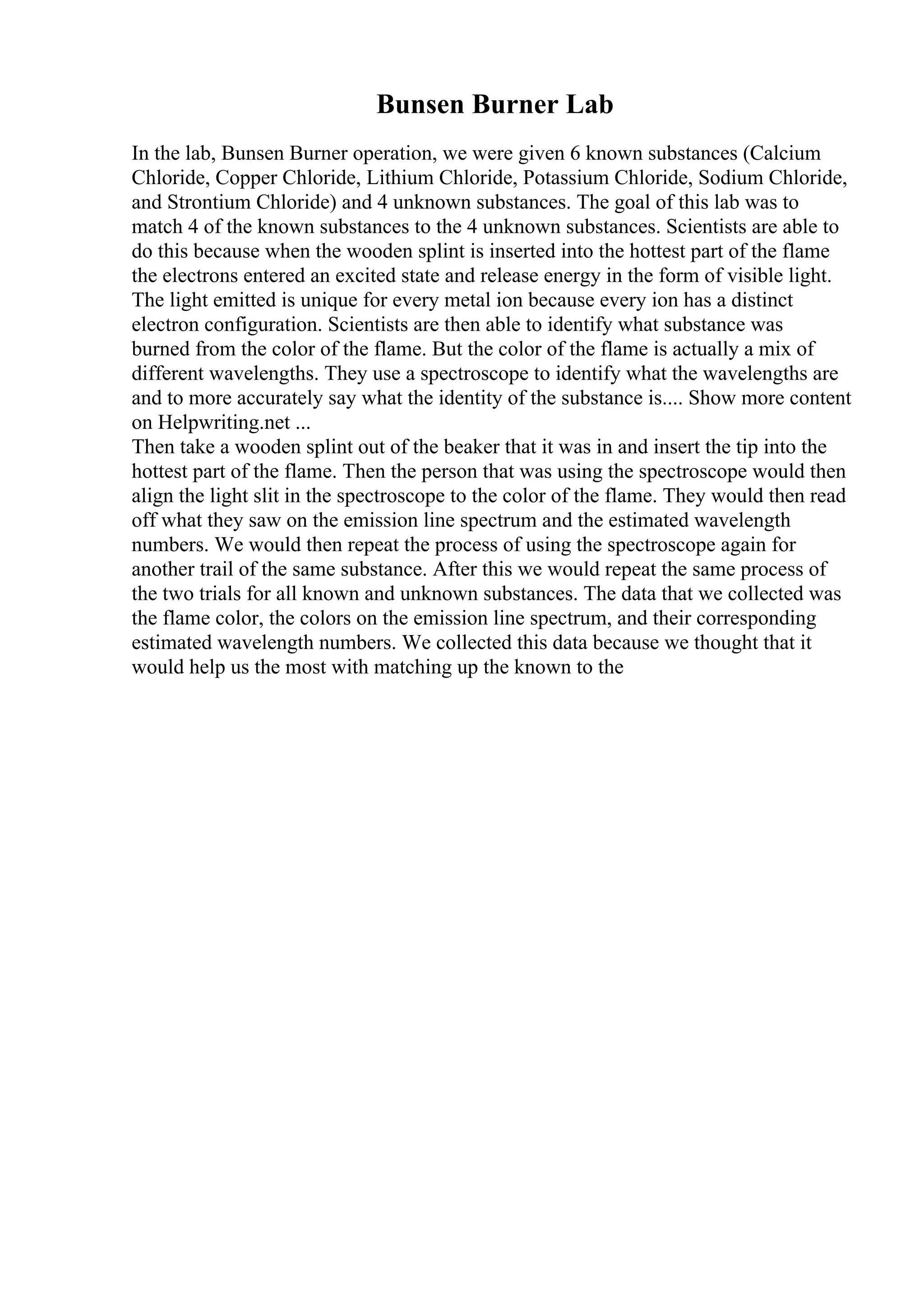 Bunsen Burner Lab
In the lab, Bunsen Burner operation, we were given 6 known substances (Calcium
Chloride, Copper Chloride, Lithium Chloride, Potassium Chloride, Sodium Chloride,
and Strontium Chloride) and 4 unknown substances. The goal of this lab was to
match 4 of the known substances to the 4 unknown substances. Scientists are able to
do this because when the wooden splint is inserted into the hottest part of the flame
the electrons entered an excited state and release energy in the form of visible light.
The light emitted is unique for every metal ion because every ion has a distinct
electron configuration. Scientists are then able to identify what substance was
burned from the color of the flame. But the color of the flame is actually a mix of
different wavelengths. They use a spectroscope to identify what the wavelengths are
and to more accurately say what the identity of the substance is.... Show more content
on Helpwriting.net ...
Then take a wooden splint out of the beaker that it was in and insert the tip into the
hottest part of the flame. Then the person that was using the spectroscope would then
align the light slit in the spectroscope to the color of the flame. They would then read
off what they saw on the emission line spectrum and the estimated wavelength
numbers. We would then repeat the process of using the spectroscope again for
another trail of the same substance. After this we would repeat the same process of
the two trials for all known and unknown substances. The data that we collected was
the flame color, the colors on the emission line spectrum, and their corresponding
estimated wavelength numbers. We collected this data because we thought that it
would help us the most with matching up the known to the
 