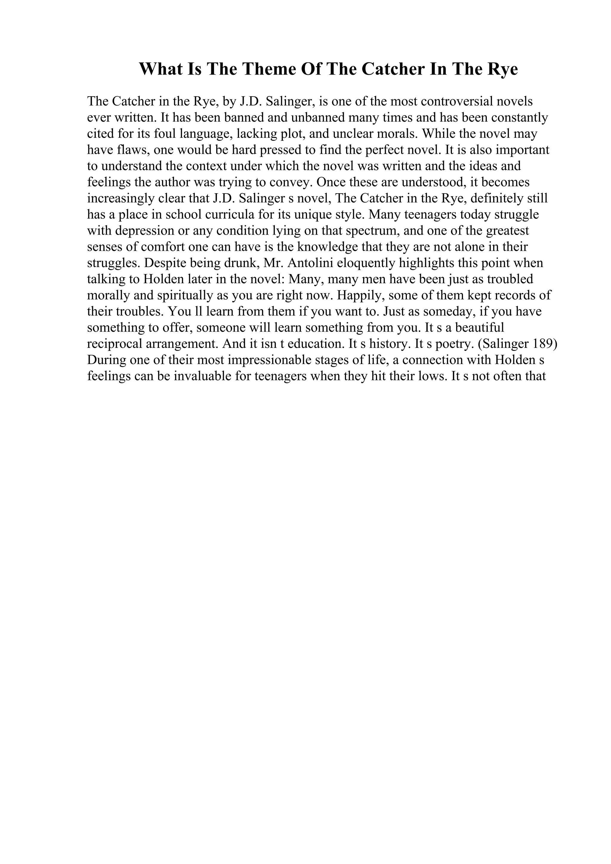 What Is The Theme Of The Catcher In The Rye
The Catcher in the Rye, by J.D. Salinger, is one of the most controversial novels
ever written. It has been banned and unbanned many times and has been constantly
cited for its foul language, lacking plot, and unclear morals. While the novel may
have flaws, one would be hard pressed to find the perfect novel. It is also important
to understand the context under which the novel was written and the ideas and
feelings the author was trying to convey. Once these are understood, it becomes
increasingly clear that J.D. Salinger s novel, The Catcher in the Rye, definitely still
has a place in school curricula for its unique style. Many teenagers today struggle
with depression or any condition lying on that spectrum, and one of the greatest
senses of comfort one can have is the knowledge that they are not alone in their
struggles. Despite being drunk, Mr. Antolini eloquently highlights this point when
talking to Holden later in the novel: Many, many men have been just as troubled
morally and spiritually as you are right now. Happily, some of them kept records of
their troubles. You ll learn from them if you want to. Just as someday, if you have
something to offer, someone will learn something from you. It s a beautiful
reciprocal arrangement. And it isn t education. It s history. It s poetry. (Salinger 189)
During one of their most impressionable stages of life, a connection with Holden s
feelings can be invaluable for teenagers when they hit their lows. It s not often that
 