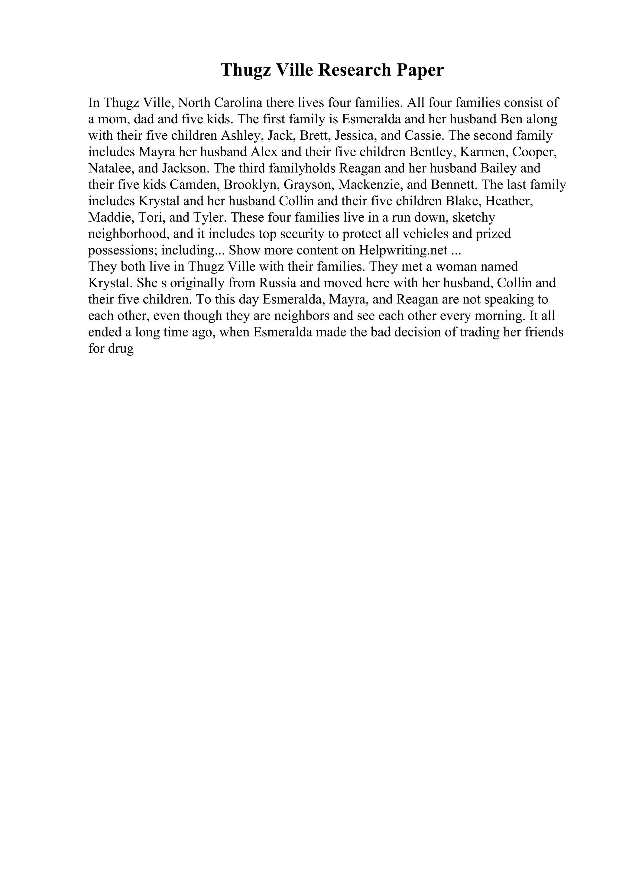Thugz Ville Research Paper
In Thugz Ville, North Carolina there lives four families. All four families consist of
a mom, dad and five kids. The first family is Esmeralda and her husband Ben along
with their five children Ashley, Jack, Brett, Jessica, and Cassie. The second family
includes Mayra her husband Alex and their five children Bentley, Karmen, Cooper,
Natalee, and Jackson. The third familyholds Reagan and her husband Bailey and
their five kids Camden, Brooklyn, Grayson, Mackenzie, and Bennett. The last family
includes Krystal and her husband Collin and their five children Blake, Heather,
Maddie, Tori, and Tyler. These four families live in a run down, sketchy
neighborhood, and it includes top security to protect all vehicles and prized
possessions; including... Show more content on Helpwriting.net ...
They both live in Thugz Ville with their families. They met a woman named
Krystal. She s originally from Russia and moved here with her husband, Collin and
their five children. To this day Esmeralda, Mayra, and Reagan are not speaking to
each other, even though they are neighbors and see each other every morning. It all
ended a long time ago, when Esmeralda made the bad decision of trading her friends
for drug
 