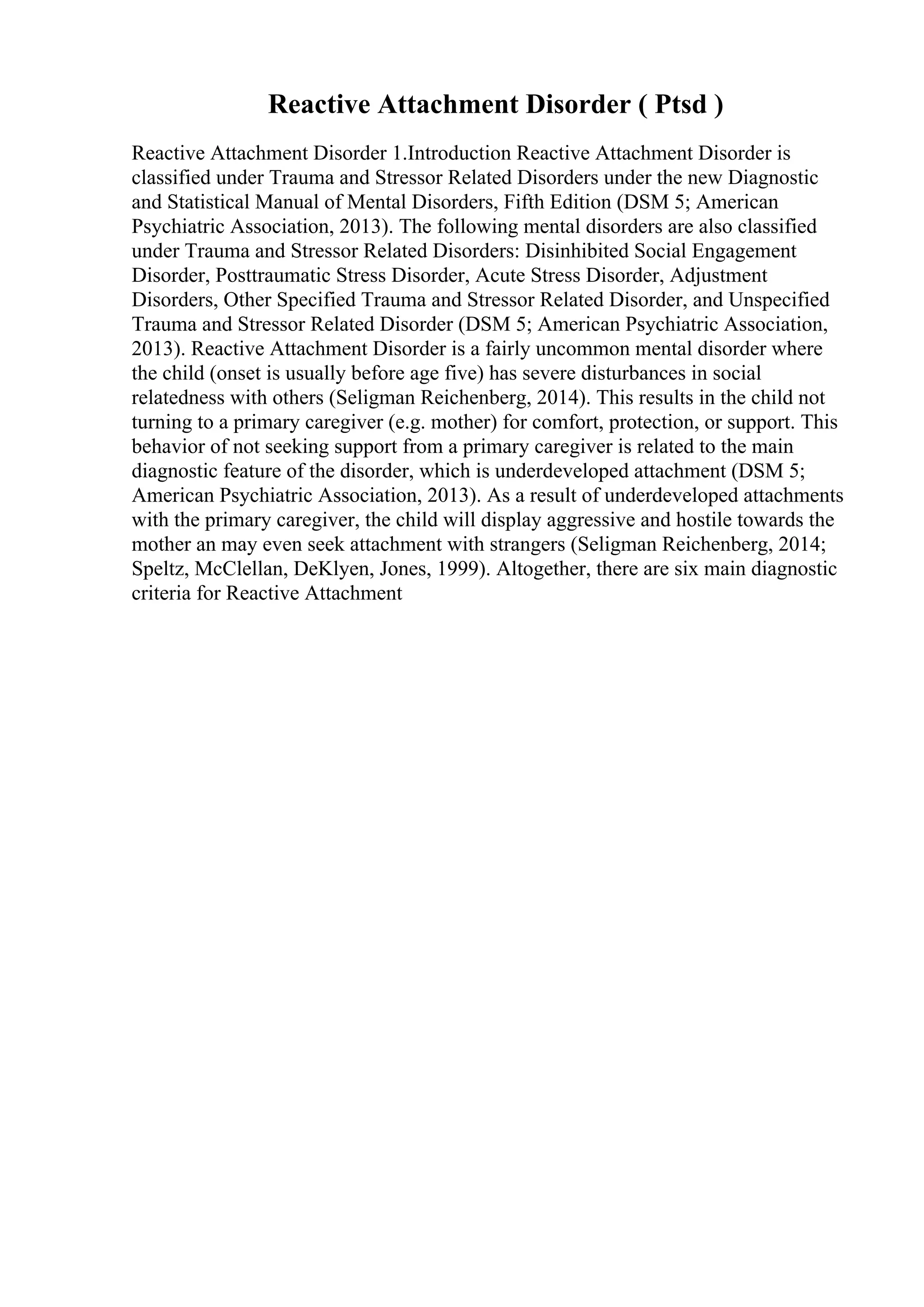 Reactive Attachment Disorder ( Ptsd )
Reactive Attachment Disorder 1.Introduction Reactive Attachment Disorder is
classified under Trauma and Stressor Related Disorders under the new Diagnostic
and Statistical Manual of Mental Disorders, Fifth Edition (DSM 5; American
Psychiatric Association, 2013). The following mental disorders are also classified
under Trauma and Stressor Related Disorders: Disinhibited Social Engagement
Disorder, Posttraumatic Stress Disorder, Acute Stress Disorder, Adjustment
Disorders, Other Specified Trauma and Stressor Related Disorder, and Unspecified
Trauma and Stressor Related Disorder (DSM 5; American Psychiatric Association,
2013). Reactive Attachment Disorder is a fairly uncommon mental disorder where
the child (onset is usually before age five) has severe disturbances in social
relatedness with others (Seligman Reichenberg, 2014). This results in the child not
turning to a primary caregiver (e.g. mother) for comfort, protection, or support. This
behavior of not seeking support from a primary caregiver is related to the main
diagnostic feature of the disorder, which is underdeveloped attachment (DSM 5;
American Psychiatric Association, 2013). As a result of underdeveloped attachments
with the primary caregiver, the child will display aggressive and hostile towards the
mother an may even seek attachment with strangers (Seligman Reichenberg, 2014;
Speltz, McClellan, DeKlyen, Jones, 1999). Altogether, there are six main diagnostic
criteria for Reactive Attachment
 