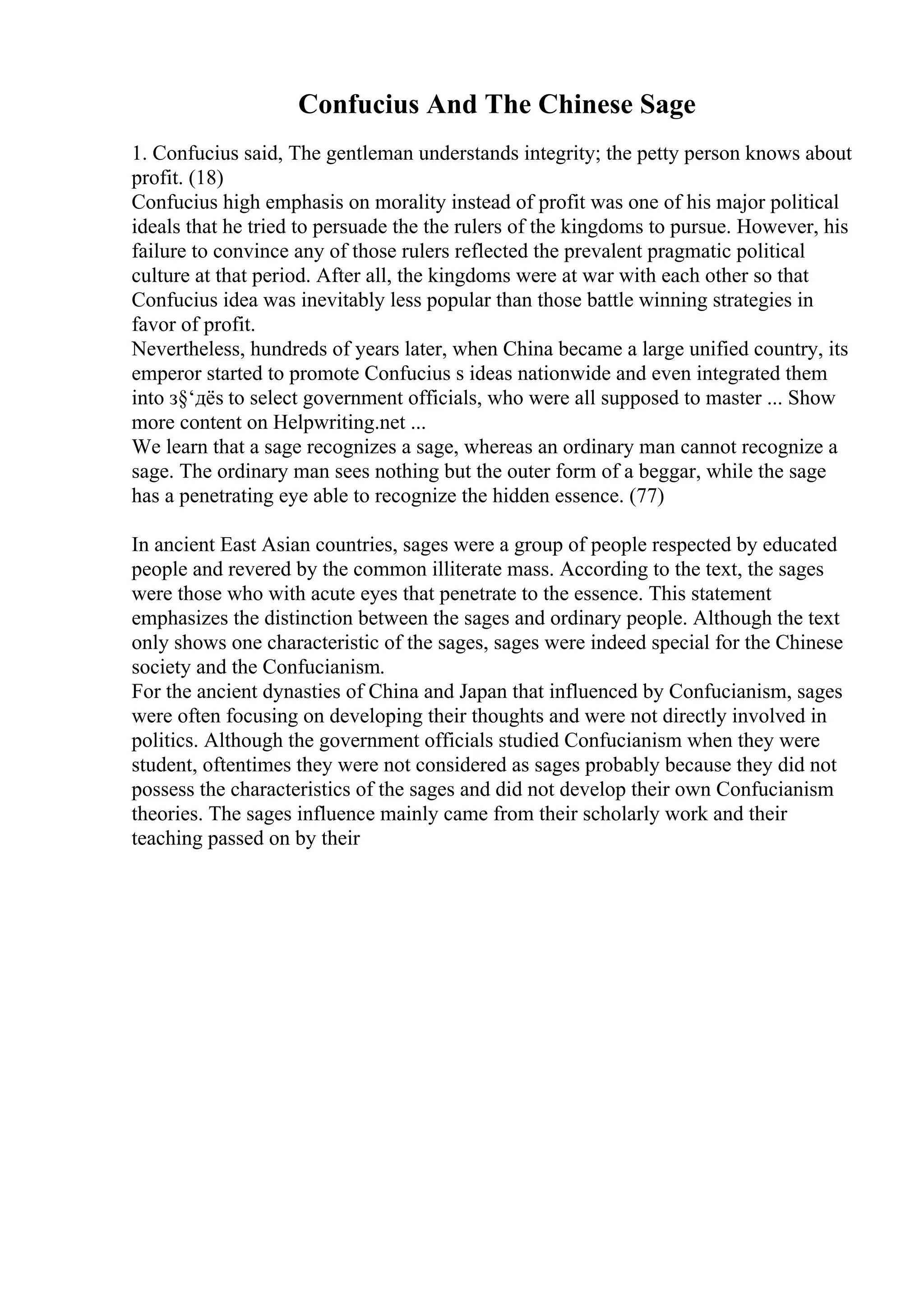 Confucius And The Chinese Sage
1. Confucius said, The gentleman understands integrity; the petty person knows about
profit. (18)
Confucius high emphasis on morality instead of profit was one of his major political
ideals that he tried to persuade the the rulers of the kingdoms to pursue. However, his
failure to convince any of those rulers reflected the prevalent pragmatic political
culture at that period. After all, the kingdoms were at war with each other so that
Confucius idea was inevitably less popular than those battle winning strategies in
favor of profit.
Nevertheless, hundreds of years later, when China became a large unified country, its
emperor started to promote Confucius s ideas nationwide and even integrated them
into з§‘дёѕ to select government officials, who were all supposed to master ... Show
more content on Helpwriting.net ...
We learn that a sage recognizes a sage, whereas an ordinary man cannot recognize a
sage. The ordinary man sees nothing but the outer form of a beggar, while the sage
has a penetrating eye able to recognize the hidden essence. (77)
In ancient East Asian countries, sages were a group of people respected by educated
people and revered by the common illiterate mass. According to the text, the sages
were those who with acute eyes that penetrate to the essence. This statement
emphasizes the distinction between the sages and ordinary people. Although the text
only shows one characteristic of the sages, sages were indeed special for the Chinese
society and the Confucianism.
For the ancient dynasties of China and Japan that influenced by Confucianism, sages
were often focusing on developing their thoughts and were not directly involved in
politics. Although the government officials studied Confucianism when they were
student, oftentimes they were not considered as sages probably because they did not
possess the characteristics of the sages and did not develop their own Confucianism
theories. The sages influence mainly came from their scholarly work and their
teaching passed on by their
 