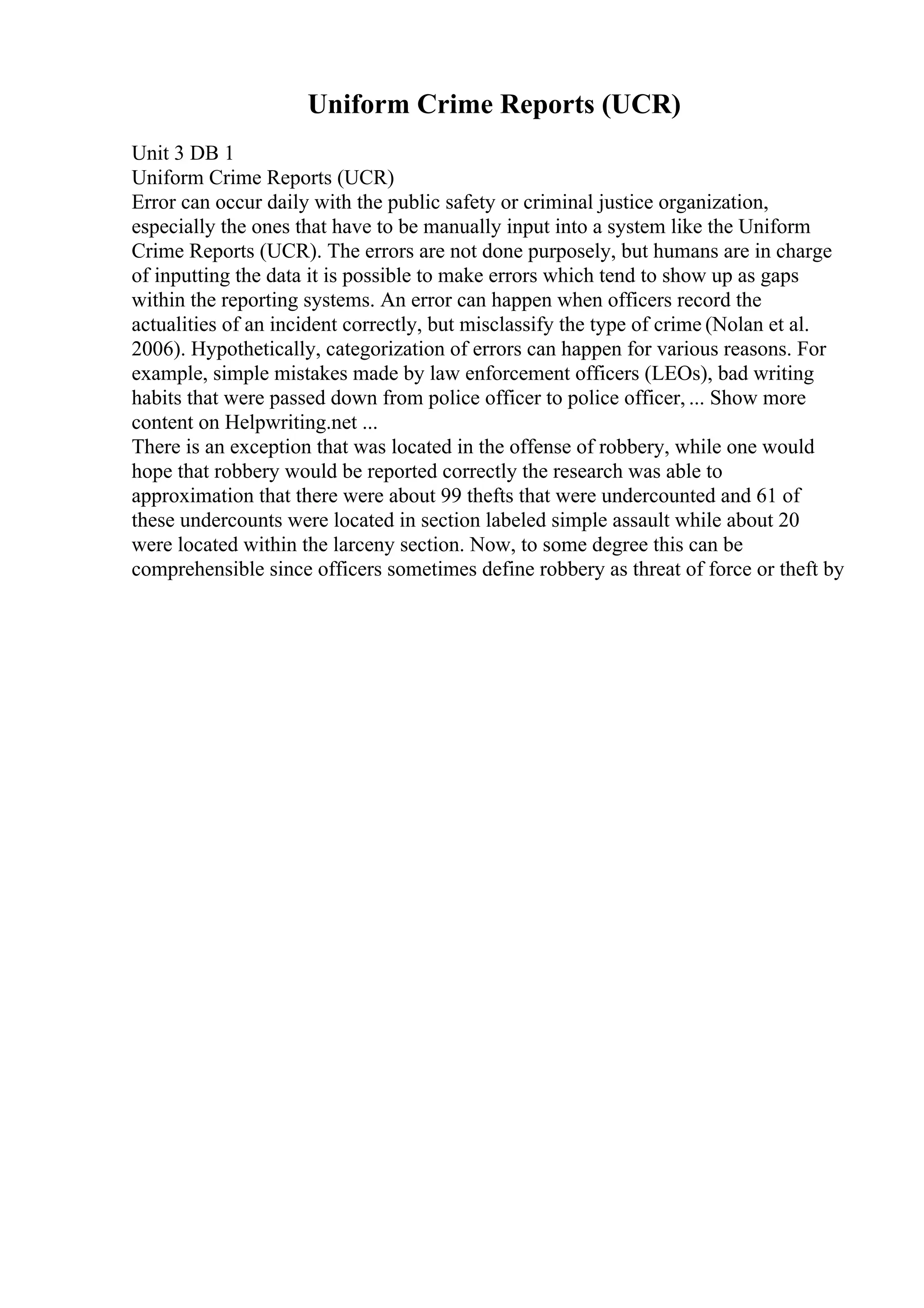 Uniform Crime Reports (UCR)
Unit 3 DB 1
Uniform Crime Reports (UCR)
Error can occur daily with the public safety or criminal justice organization,
especially the ones that have to be manually input into a system like the Uniform
Crime Reports (UCR). The errors are not done purposely, but humans are in charge
of inputting the data it is possible to make errors which tend to show up as gaps
within the reporting systems. An error can happen when officers record the
actualities of an incident correctly, but misclassify the type of crime (Nolan et al.
2006). Hypothetically, categorization of errors can happen for various reasons. For
example, simple mistakes made by law enforcement officers (LEOs), bad writing
habits that were passed down from police officer to police officer, ... Show more
content on Helpwriting.net ...
There is an exception that was located in the offense of robbery, while one would
hope that robbery would be reported correctly the research was able to
approximation that there were about 99 thefts that were undercounted and 61 of
these undercounts were located in section labeled simple assault while about 20
were located within the larceny section. Now, to some degree this can be
comprehensible since officers sometimes define robbery as threat of force or theft by
 