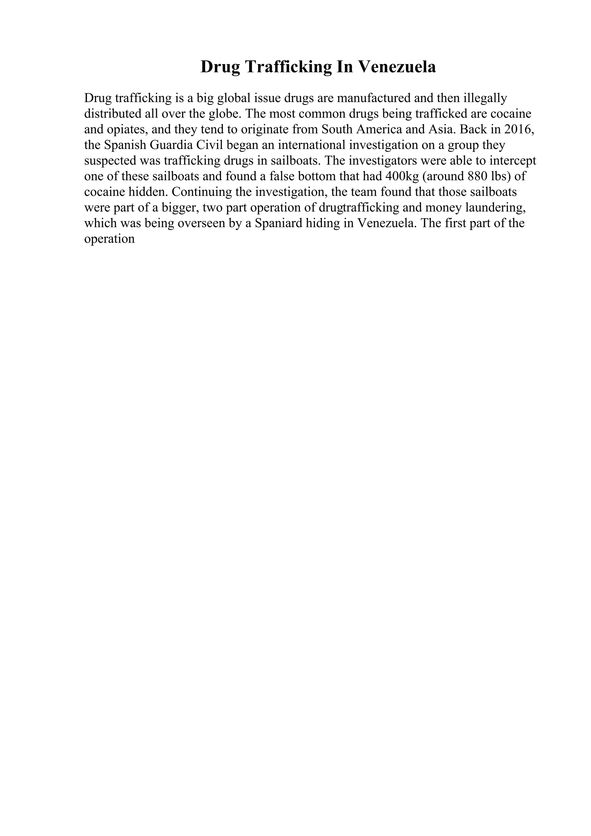 Drug Trafficking In Venezuela
Drug trafficking is a big global issue drugs are manufactured and then illegally
distributed all over the globe. The most common drugs being trafficked are cocaine
and opiates, and they tend to originate from South America and Asia. Back in 2016,
the Spanish Guardia Civil began an international investigation on a group they
suspected was trafficking drugs in sailboats. The investigators were able to intercept
one of these sailboats and found a false bottom that had 400kg (around 880 lbs) of
cocaine hidden. Continuing the investigation, the team found that those sailboats
were part of a bigger, two part operation of drugtrafficking and money laundering,
which was being overseen by a Spaniard hiding in Venezuela. The first part of the
operation
 