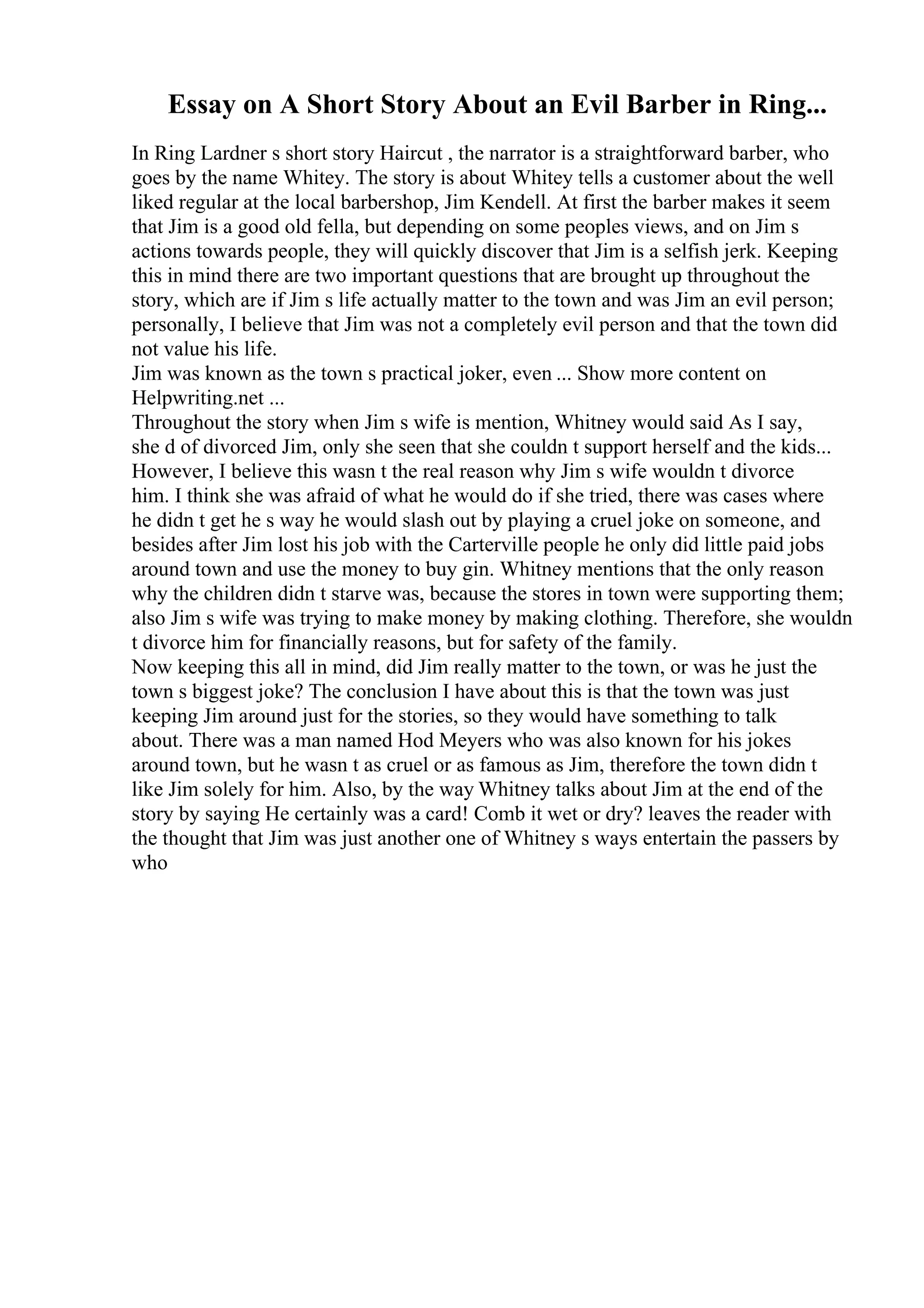 Essay on A Short Story About an Evil Barber in Ring...
In Ring Lardner s short story Haircut , the narrator is a straightforward barber, who
goes by the name Whitey. The story is about Whitey tells a customer about the well
liked regular at the local barbershop, Jim Kendell. At first the barber makes it seem
that Jim is a good old fella, but depending on some peoples views, and on Jim s
actions towards people, they will quickly discover that Jim is a selfish jerk. Keeping
this in mind there are two important questions that are brought up throughout the
story, which are if Jim s life actually matter to the town and was Jim an evil person;
personally, I believe that Jim was not a completely evil person and that the town did
not value his life.
Jim was known as the town s practical joker, even ... Show more content on
Helpwriting.net ...
Throughout the story when Jim s wife is mention, Whitney would said As I say,
she d of divorced Jim, only she seen that she couldn t support herself and the kids...
However, I believe this wasn t the real reason why Jim s wife wouldn t divorce
him. I think she was afraid of what he would do if she tried, there was cases where
he didn t get he s way he would slash out by playing a cruel joke on someone, and
besides after Jim lost his job with the Carterville people he only did little paid jobs
around town and use the money to buy gin. Whitney mentions that the only reason
why the children didn t starve was, because the stores in town were supporting them;
also Jim s wife was trying to make money by making clothing. Therefore, she wouldn
t divorce him for financially reasons, but for safety of the family.
Now keeping this all in mind, did Jim really matter to the town, or was he just the
town s biggest joke? The conclusion I have about this is that the town was just
keeping Jim around just for the stories, so they would have something to talk
about. There was a man named Hod Meyers who was also known for his jokes
around town, but he wasn t as cruel or as famous as Jim, therefore the town didn t
like Jim solely for him. Also, by the way Whitney talks about Jim at the end of the
story by saying He certainly was a card! Comb it wet or dry? leaves the reader with
the thought that Jim was just another one of Whitney s ways entertain the passers by
who
 