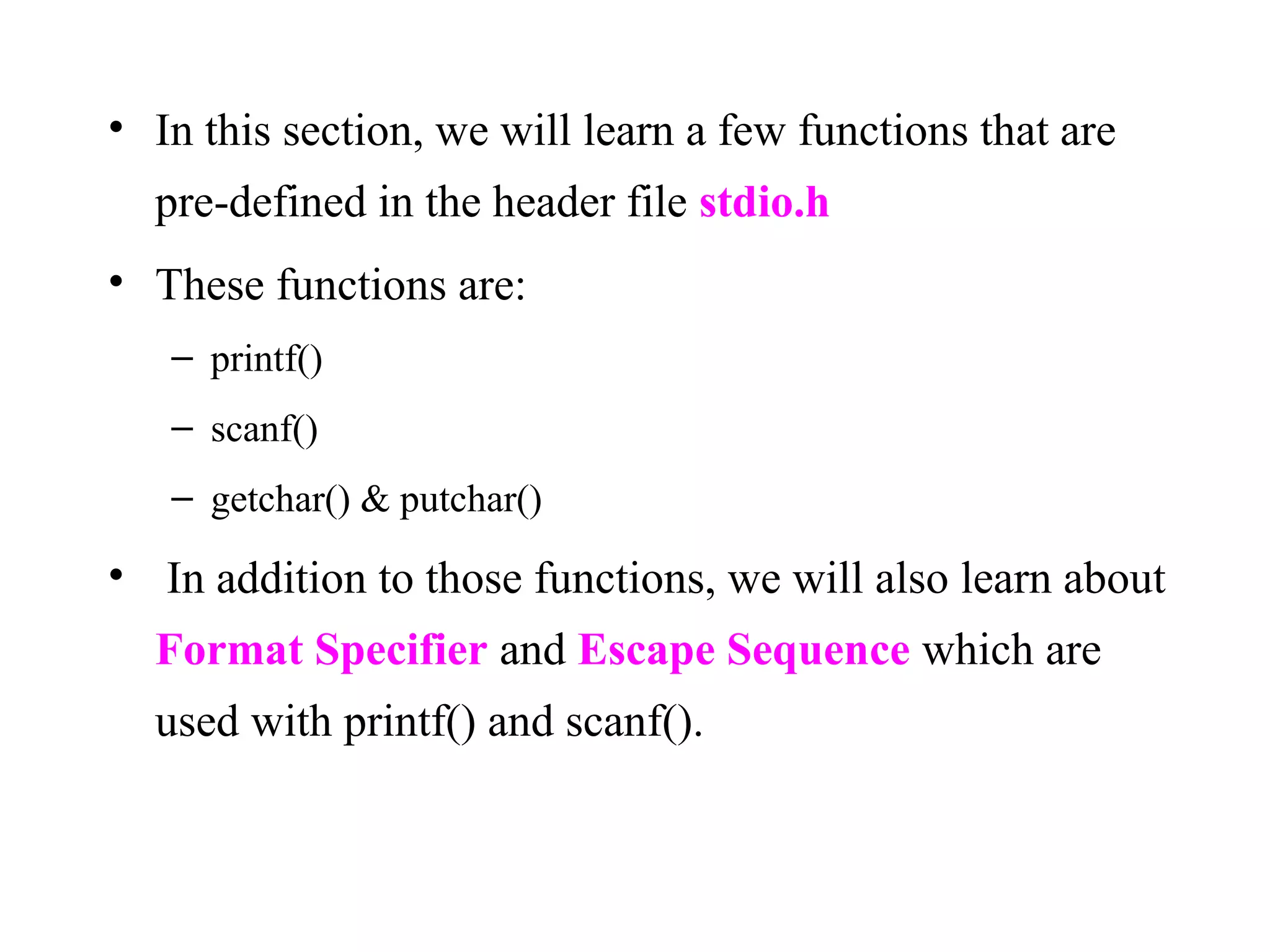 • In this section, we will learn a few functions that are
pre-defined in the header file stdio.h
• These functions are:
– printf()
– scanf()
– getchar() & putchar()
• In addition to those functions, we will also learn about
Format Specifier and Escape Sequence which are
used with printf() and scanf().
 