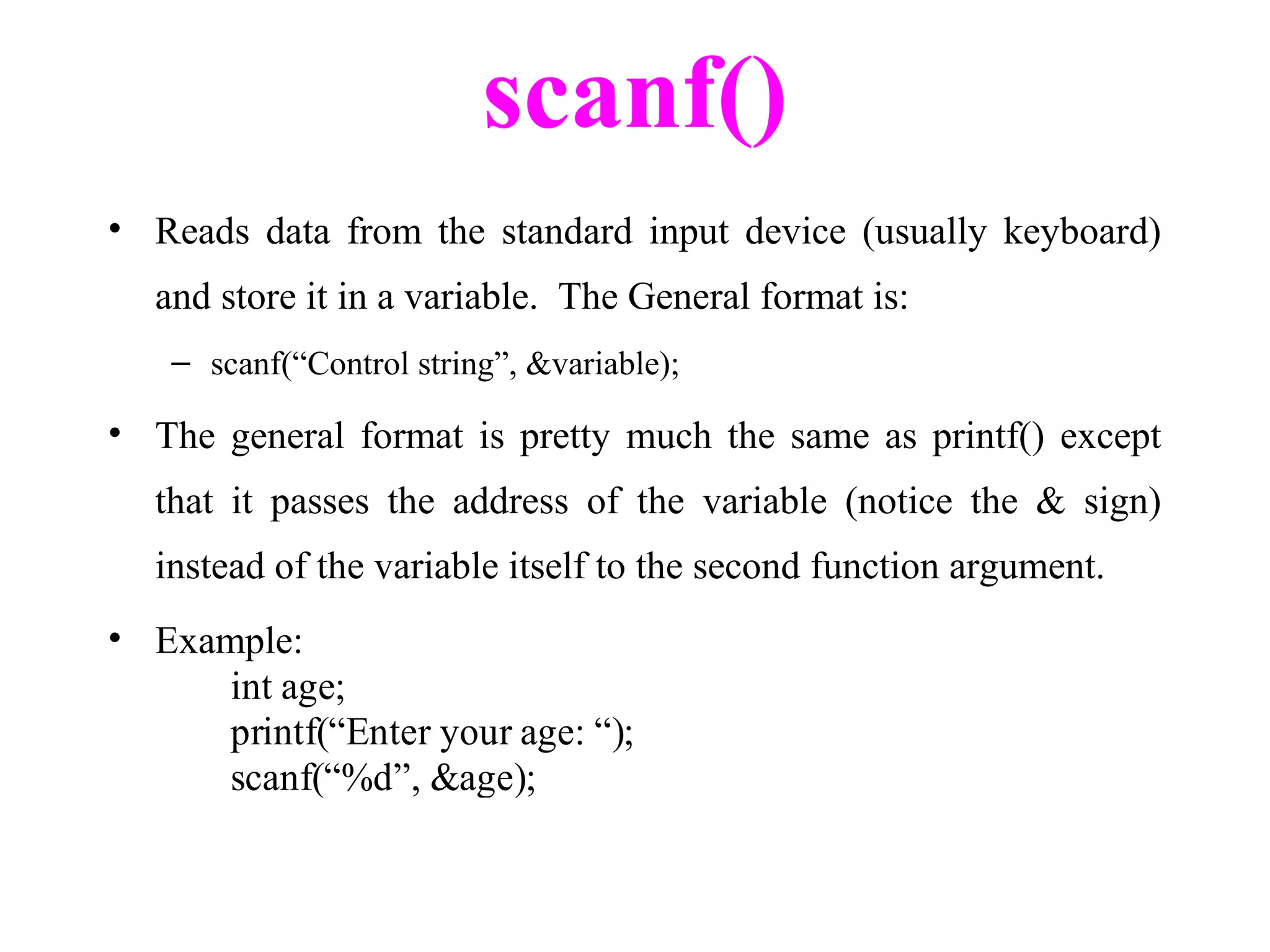 scanf()
• Reads data from the standard input device (usually keyboard)
and store it in a variable. The General format is:
– scanf(“Control string”, &variable);
• The general format is pretty much the same as printf() except
that it passes the address of the variable (notice the & sign)
instead of the variable itself to the second function argument.
• Example:
int age;
printf(“Enter your age: “);
scanf(“%d”, &age);
 