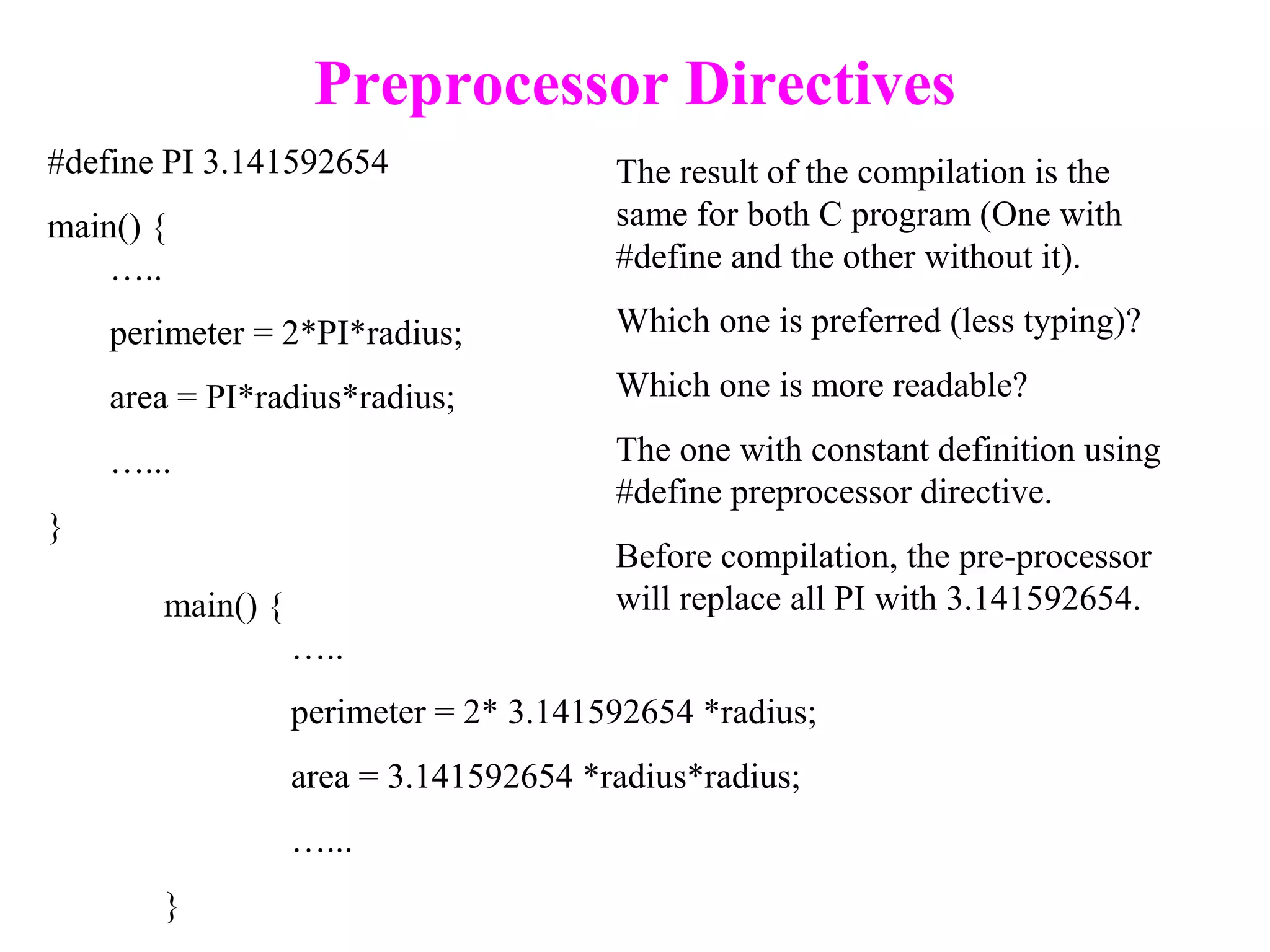 Preprocessor Directives
#define PI 3.141592654
main() {
…..
perimeter = 2*PI*radius;
area = PI*radius*radius;
…...
}
main() {
…..
perimeter = 2* 3.141592654 *radius;
area = 3.141592654 *radius*radius;
…...
}
The result of the compilation is the
same for both C program (One with
#define and the other without it).
Which one is preferred (less typing)?
Which one is more readable?
The one with constant definition using
#define preprocessor directive.
Before compilation, the pre-processor
will replace all PI with 3.141592654.
 