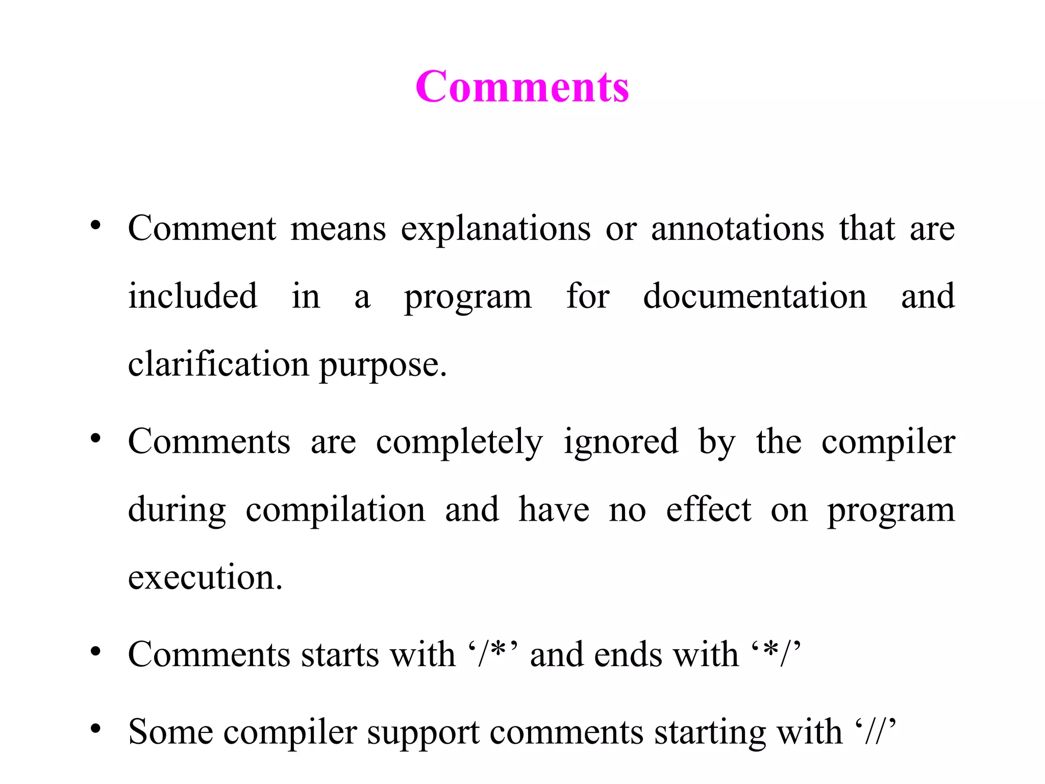 Comments
• Comment means explanations or annotations that are
included in a program for documentation and
clarification purpose.
• Comments are completely ignored by the compiler
during compilation and have no effect on program
execution.
• Comments starts with ‘/*’ and ends with ‘*/’
• Some compiler support comments starting with ‘//’
 