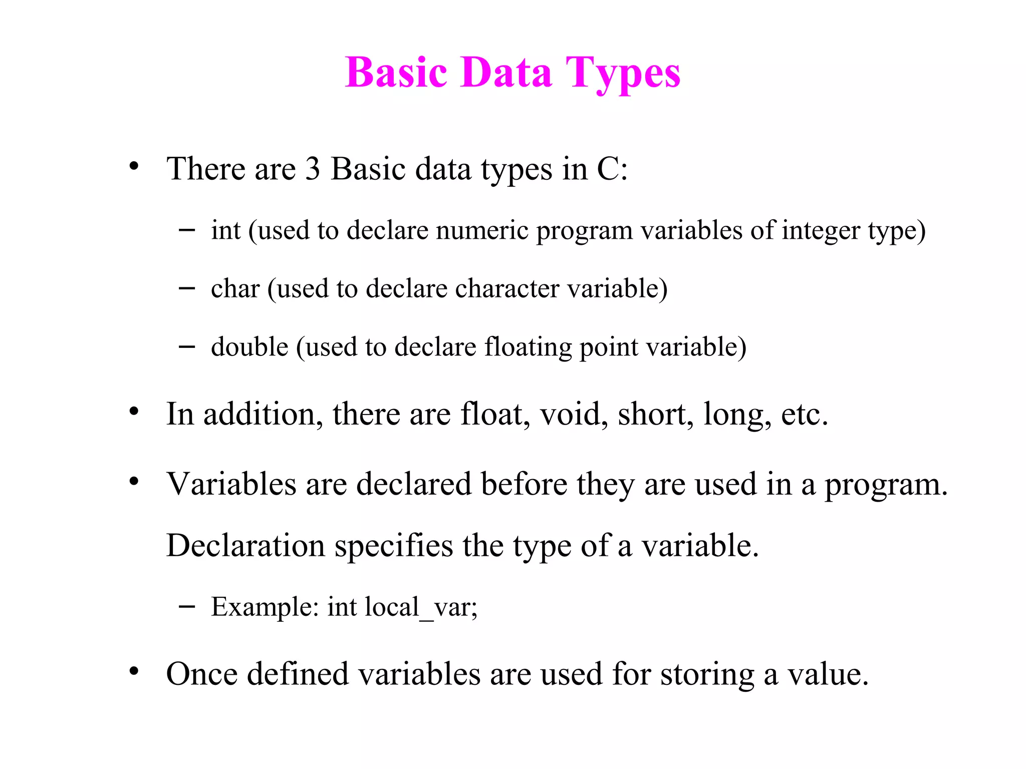 Basic Data Types
• There are 3 Basic data types in C:
– int (used to declare numeric program variables of integer type)
– char (used to declare character variable)
– double (used to declare floating point variable)
• In addition, there are float, void, short, long, etc.
• Variables are declared before they are used in a program.
Declaration specifies the type of a variable.
– Example: int local_var;
• Once defined variables are used for storing a value.
 