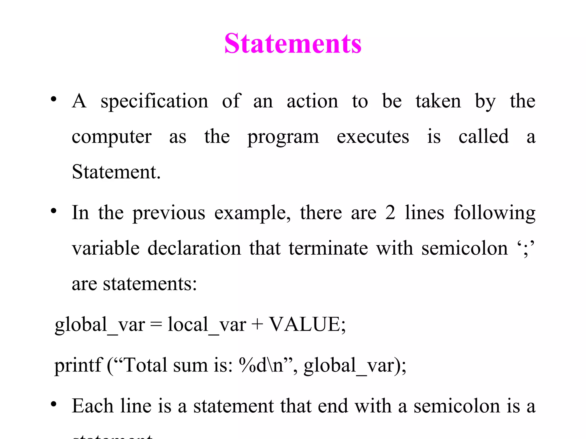 Statements
• A specification of an action to be taken by the
computer as the program executes is called a
Statement.
• In the previous example, there are 2 lines following
variable declaration that terminate with semicolon ‘;’
are statements:
global_var = local_var + VALUE;
printf (“Total sum is: %dn”, global_var);
• Each line is a statement that end with a semicolon is a
 