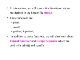 • In this section, we will learn a few functions that are
pre-defined in the header file stdio.h
• These functions are:
– printf()
– scanf()
– getchar() & putchar()
• In addition to those functions, we will also learn about
Format Specifier and Escape Sequence which are
used with printf() and scanf().
 