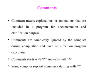 Comments
• Comment means explanations or annotations that are
included in a program for documentation and
clarification purpose.
• Comments are completely ignored by the compiler
during compilation and have no effect on program
execution.
• Comments starts with ‘/*’ and ends with ‘*/’
• Some compiler support comments starting with ‘//’
 