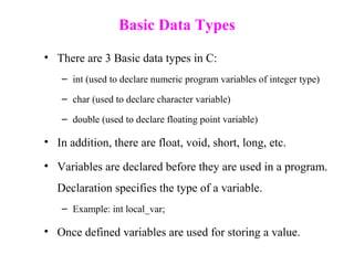 Basic Data Types
• There are 3 Basic data types in C:
– int (used to declare numeric program variables of integer type)
– char (used to declare character variable)
– double (used to declare floating point variable)
• In addition, there are float, void, short, long, etc.
• Variables are declared before they are used in a program.
Declaration specifies the type of a variable.
– Example: int local_var;
• Once defined variables are used for storing a value.
 