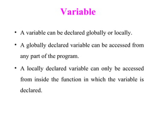 Variable
• A variable can be declared globally or locally.
• A globally declared variable can be accessed from
any part of the program.
• A locally declared variable can only be accessed
from inside the function in which the variable is
declared.
 