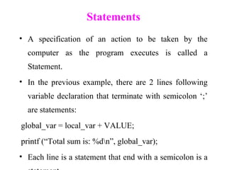 Statements
• A specification of an action to be taken by the
computer as the program executes is called a
Statement.
• In the previous example, there are 2 lines following
variable declaration that terminate with semicolon ‘;’
are statements:
global_var = local_var + VALUE;
printf (“Total sum is: %dn”, global_var);
• Each line is a statement that end with a semicolon is a
 