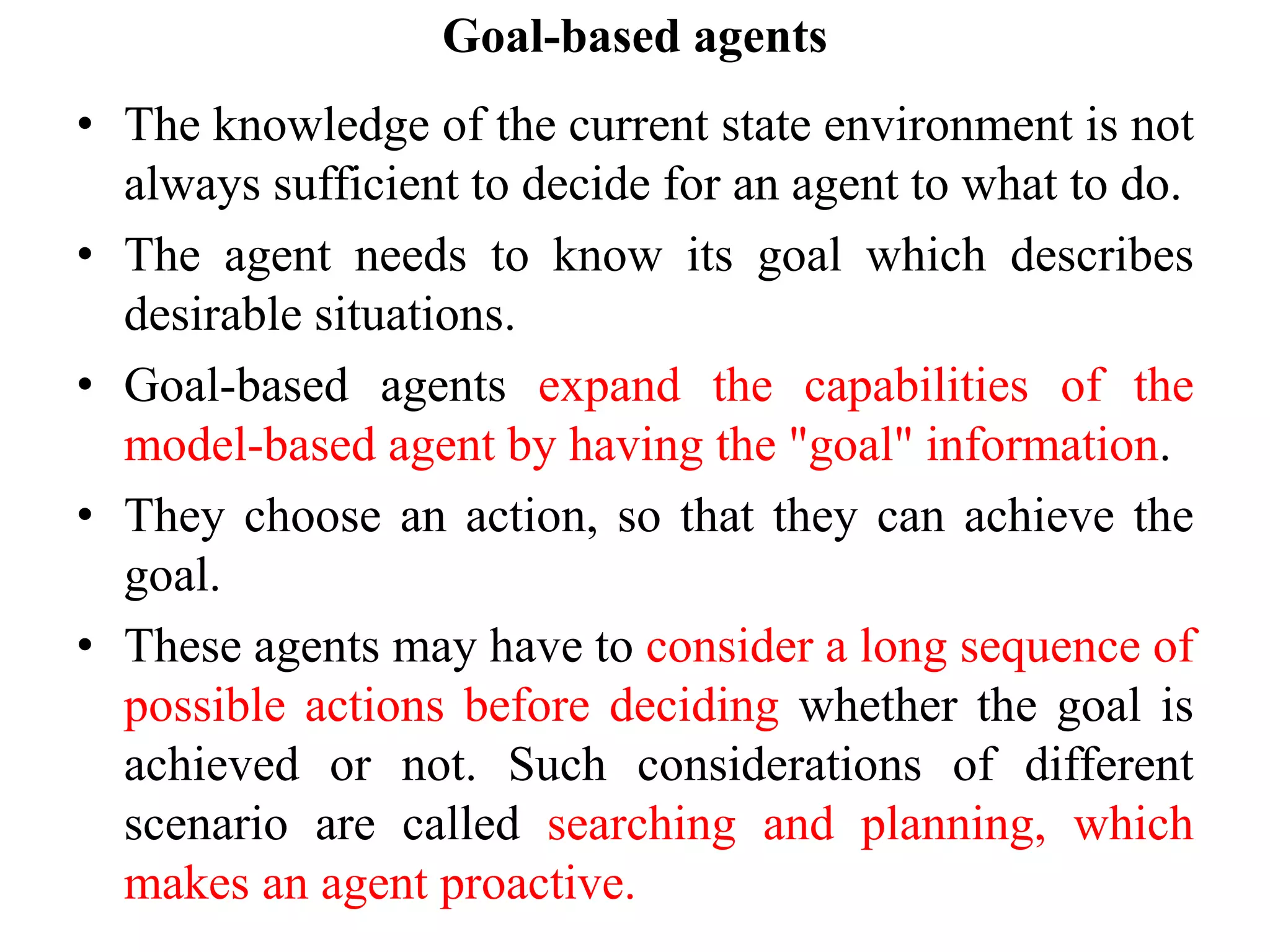 Goal-based agents
• The knowledge of the current state environment is not
always sufficient to decide for an agent to what to do.
• The agent needs to know its goal which describes
desirable situations.
• Goal-based agents expand the capabilities of the
model-based agent by having the "goal" information.
• They choose an action, so that they can achieve the
goal.
• These agents may have to consider a long sequence of
possible actions before deciding whether the goal is
achieved or not. Such considerations of different
scenario are called searching and planning, which
makes an agent proactive.
 