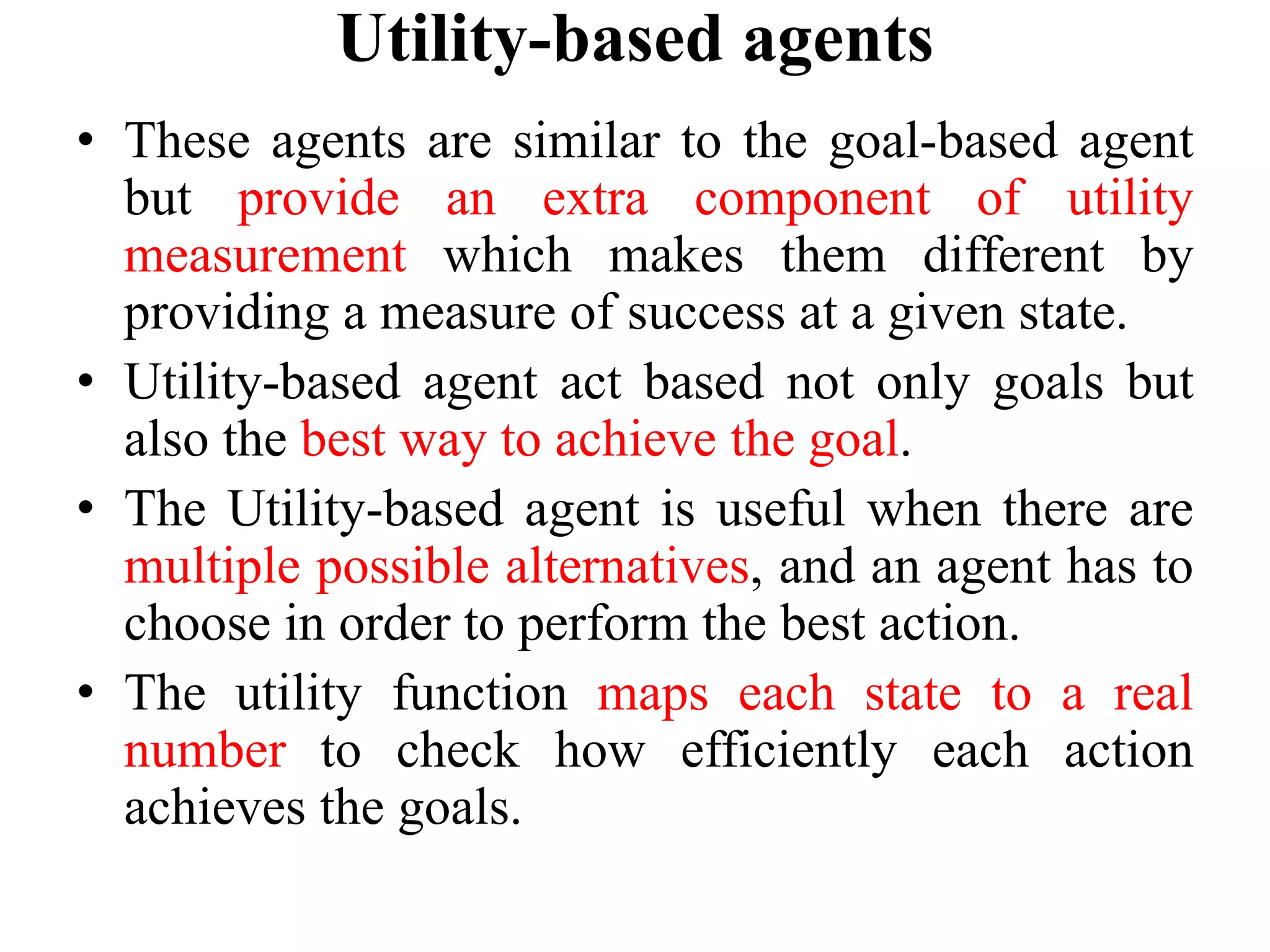 Utility-based agents
• These agents are similar to the goal-based agent
but provide an extra component of utility
measurement which makes them different by
providing a measure of success at a given state.
• Utility-based agent act based not only goals but
also the best way to achieve the goal.
• The Utility-based agent is useful when there are
multiple possible alternatives, and an agent has to
choose in order to perform the best action.
• The utility function maps each state to a real
number to check how efficiently each action
achieves the goals.
 