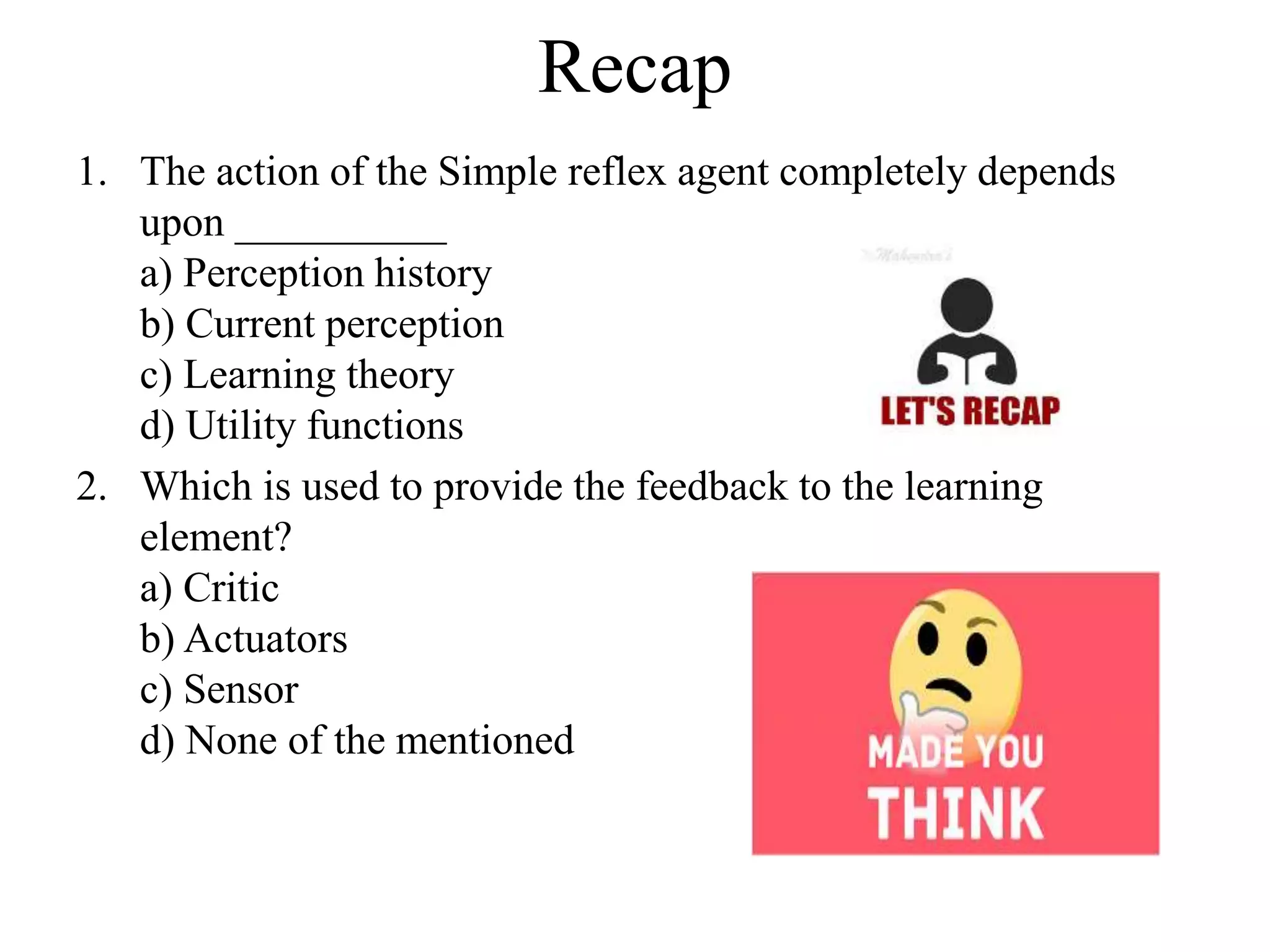 Recap
1. The action of the Simple reflex agent completely depends
upon __________
a) Perception history
b) Current perception
c) Learning theory
d) Utility functions
2. Which is used to provide the feedback to the learning
element?
a) Critic
b) Actuators
c) Sensor
d) None of the mentioned
 