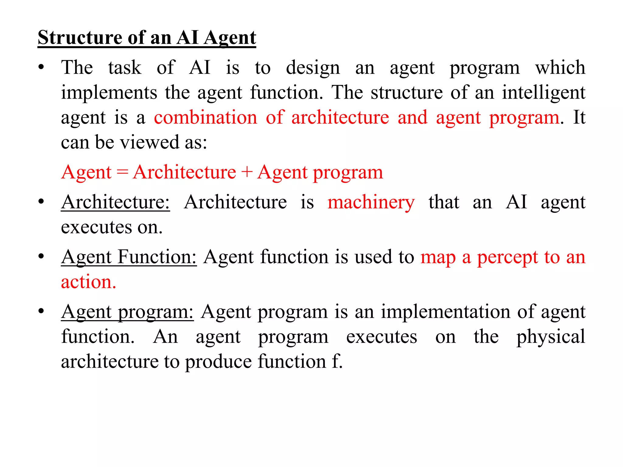Structure of an AI Agent
• The task of AI is to design an agent program which
implements the agent function. The structure of an intelligent
agent is a combination of architecture and agent program. It
can be viewed as:
Agent = Architecture + Agent program
• Architecture: Architecture is machinery that an AI agent
executes on.
• Agent Function: Agent function is used to map a percept to an
action.
• Agent program: Agent program is an implementation of agent
function. An agent program executes on the physical
architecture to produce function f.
 