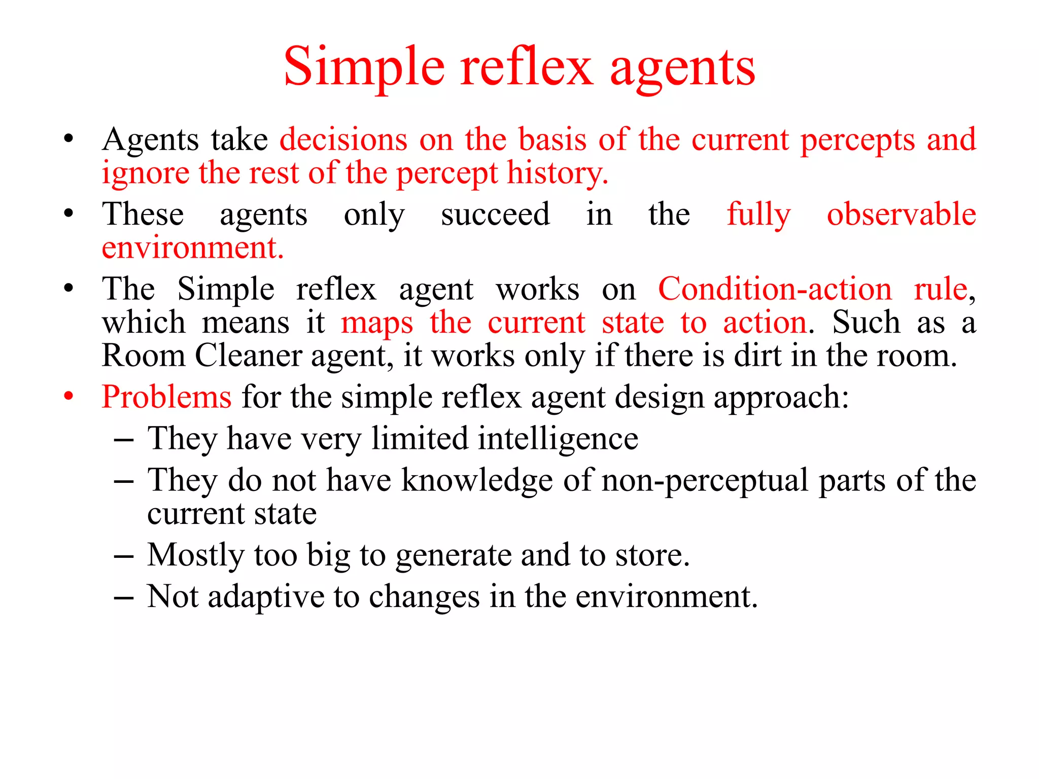 Simple reflex agents
• Agents take decisions on the basis of the current percepts and
ignore the rest of the percept history.
• These agents only succeed in the fully observable
environment.
• The Simple reflex agent works on Condition-action rule,
which means it maps the current state to action. Such as a
Room Cleaner agent, it works only if there is dirt in the room.
• Problems for the simple reflex agent design approach:
– They have very limited intelligence
– They do not have knowledge of non-perceptual parts of the
current state
– Mostly too big to generate and to store.
– Not adaptive to changes in the environment.
 