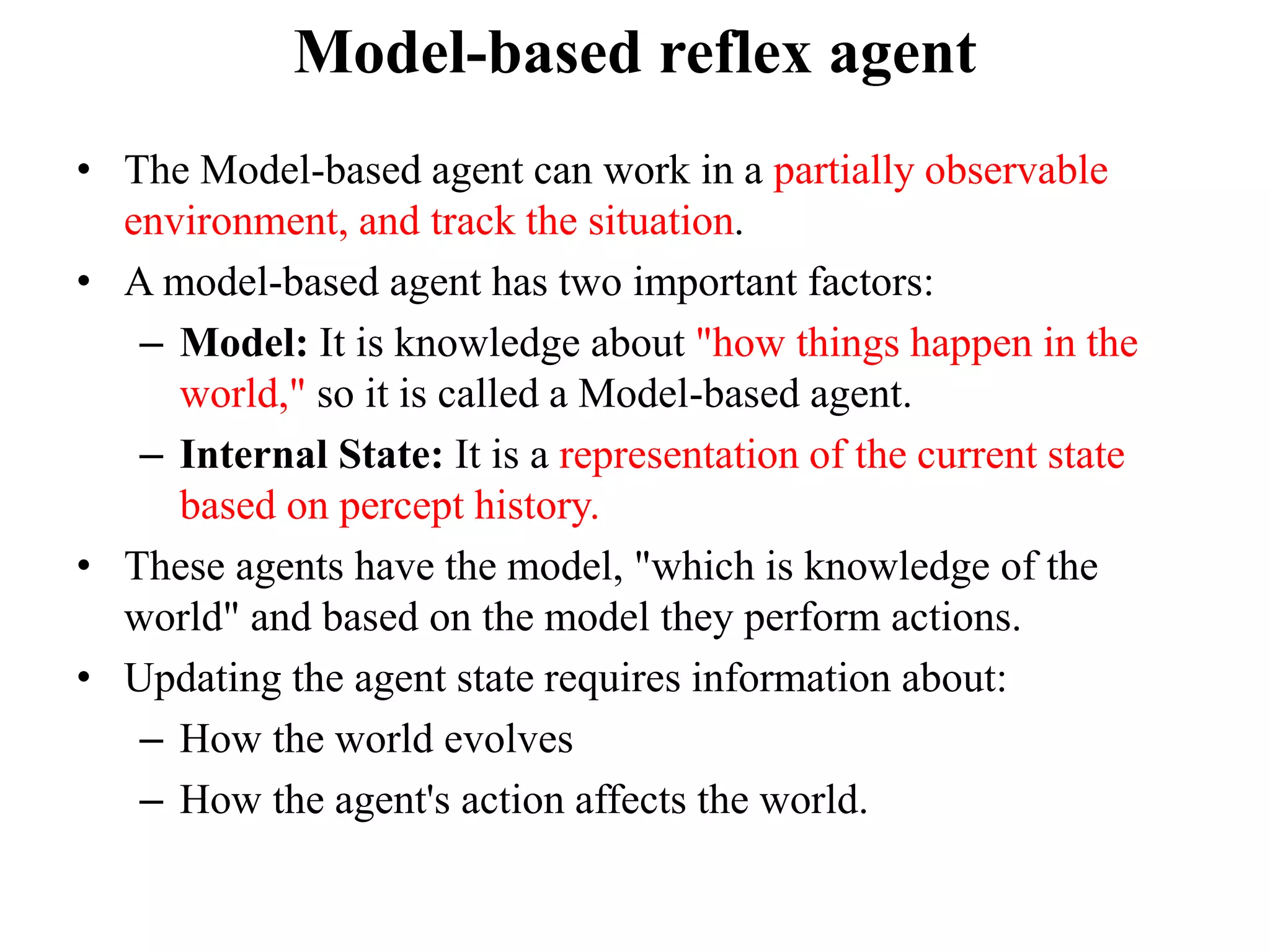 Model-based reflex agent
• The Model-based agent can work in a partially observable
environment, and track the situation.
• A model-based agent has two important factors:
– Model: It is knowledge about "how things happen in the
world," so it is called a Model-based agent.
– Internal State: It is a representation of the current state
based on percept history.
• These agents have the model, "which is knowledge of the
world" and based on the model they perform actions.
• Updating the agent state requires information about:
– How the world evolves
– How the agent's action affects the world.
 