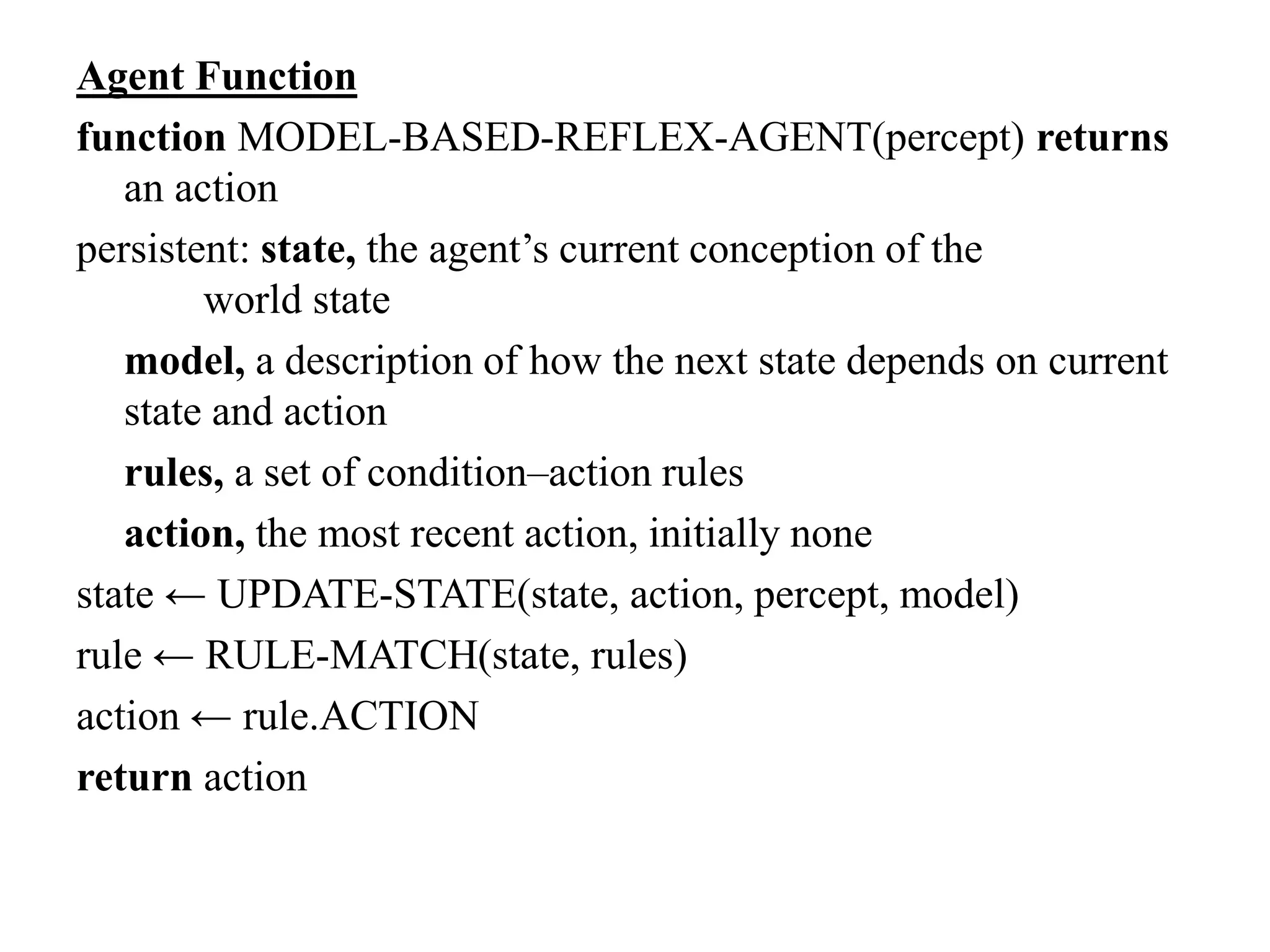 Agent Function
function MODEL-BASED-REFLEX-AGENT(percept) returns
an action
persistent: state, the agent’s current conception of the
world state
model, a description of how the next state depends on current
state and action
rules, a set of condition–action rules
action, the most recent action, initially none
state ← UPDATE-STATE(state, action, percept, model)
rule ← RULE-MATCH(state, rules)
action ← rule.ACTION
return action
 