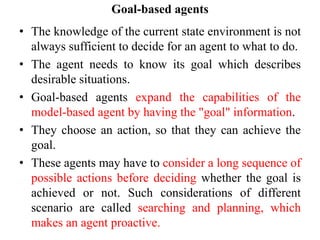 Goal-based agents
• The knowledge of the current state environment is not
always sufficient to decide for an agent to what to do.
• The agent needs to know its goal which describes
desirable situations.
• Goal-based agents expand the capabilities of the
model-based agent by having the "goal" information.
• They choose an action, so that they can achieve the
goal.
• These agents may have to consider a long sequence of
possible actions before deciding whether the goal is
achieved or not. Such considerations of different
scenario are called searching and planning, which
makes an agent proactive.
 