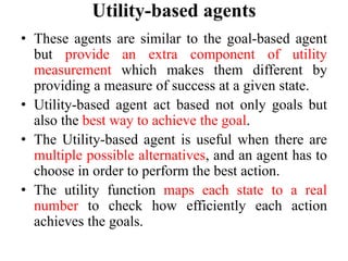 Utility-based agents
• These agents are similar to the goal-based agent
but provide an extra component of utility
measurement which makes them different by
providing a measure of success at a given state.
• Utility-based agent act based not only goals but
also the best way to achieve the goal.
• The Utility-based agent is useful when there are
multiple possible alternatives, and an agent has to
choose in order to perform the best action.
• The utility function maps each state to a real
number to check how efficiently each action
achieves the goals.
 
