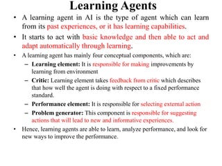 Learning Agents
• A learning agent in AI is the type of agent which can learn
from its past experiences, or it has learning capabilities.
• It starts to act with basic knowledge and then able to act and
adapt automatically through learning.
• A learning agent has mainly four conceptual components, which are:
– Learning element: It is responsible for making improvements by
learning from environment
– Critic: Learning element takes feedback from critic which describes
that how well the agent is doing with respect to a fixed performance
standard.
– Performance element: It is responsible for selecting external action
– Problem generator: This component is responsible for suggesting
actions that will lead to new and informative experiences.
• Hence, learning agents are able to learn, analyze performance, and look for
new ways to improve the performance.
 