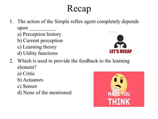 Recap
1. The action of the Simple reflex agent completely depends
upon __________
a) Perception history
b) Current perception
c) Learning theory
d) Utility functions
2. Which is used to provide the feedback to the learning
element?
a) Critic
b) Actuators
c) Sensor
d) None of the mentioned
 