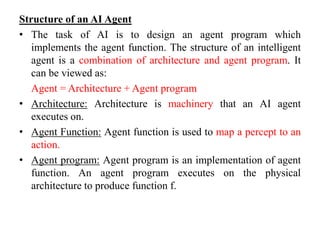 Structure of an AI Agent
• The task of AI is to design an agent program which
implements the agent function. The structure of an intelligent
agent is a combination of architecture and agent program. It
can be viewed as:
Agent = Architecture + Agent program
• Architecture: Architecture is machinery that an AI agent
executes on.
• Agent Function: Agent function is used to map a percept to an
action.
• Agent program: Agent program is an implementation of agent
function. An agent program executes on the physical
architecture to produce function f.
 