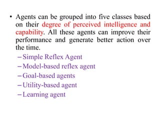 • Agents can be grouped into five classes based
on their degree of perceived intelligence and
capability. All these agents can improve their
performance and generate better action over
the time.
–Simple Reflex Agent
–Model-based reflex agent
–Goal-based agents
–Utility-based agent
–Learning agent
 