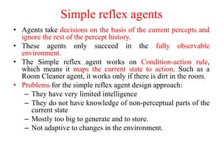 Simple reflex agents
• Agents take decisions on the basis of the current percepts and
ignore the rest of the percept history.
• These agents only succeed in the fully observable
environment.
• The Simple reflex agent works on Condition-action rule,
which means it maps the current state to action. Such as a
Room Cleaner agent, it works only if there is dirt in the room.
• Problems for the simple reflex agent design approach:
– They have very limited intelligence
– They do not have knowledge of non-perceptual parts of the
current state
– Mostly too big to generate and to store.
– Not adaptive to changes in the environment.
 
