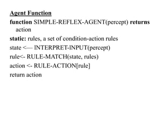 Agent Function
function SIMPLE-REFLEX-AGENT(percept) returns
action
static: rules, a set of condition-action rules
state <— lNTERPRET-lNPUT(percept)
rule<- RULE-MATCH(state, rules)
action <- RULE-ACTION[rule]
return action
 
