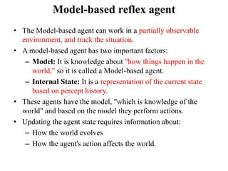 Model-based reflex agent
• The Model-based agent can work in a partially observable
environment, and track the situation.
• A model-based agent has two important factors:
– Model: It is knowledge about "how things happen in the
world," so it is called a Model-based agent.
– Internal State: It is a representation of the current state
based on percept history.
• These agents have the model, "which is knowledge of the
world" and based on the model they perform actions.
• Updating the agent state requires information about:
– How the world evolves
– How the agent's action affects the world.
 